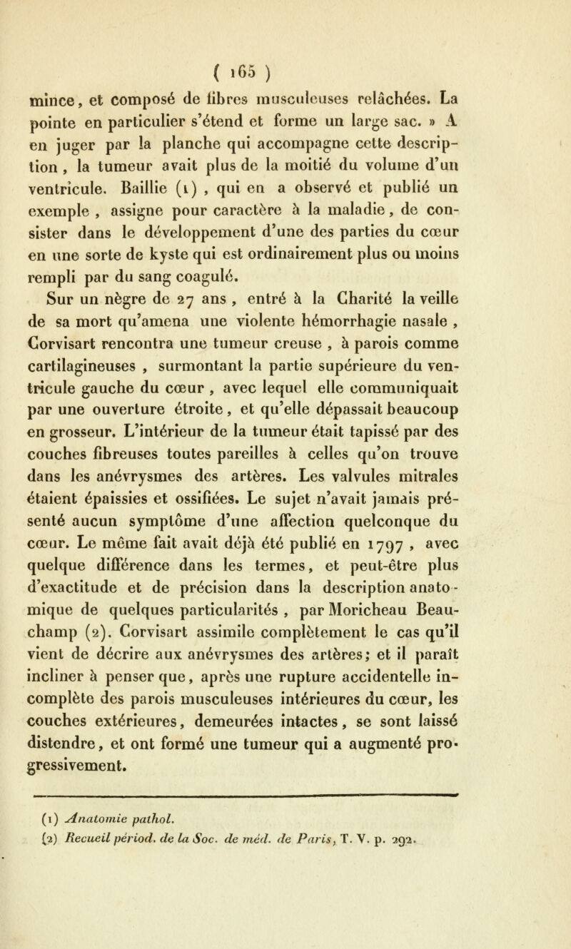 ( '65 ) mince, et composé de libres musculcuses relâchées. La pointe en particulier s'étend et forme un large sac. » A en juger par !a planche qui accompagne cette descrip- tion , la tumeur avait plus de la moitié du volume d'un ventricule, Baillie (i) , qui en a observé et publié un exemple , assigne pour caractère à la maladie, de con- sister dans le développement d'une des parties du cœur en une sorte de kyste qui est ordinairement plus ou moins rempli par du sang coagulé. Sur un nègre de 27 ans , entré à la Charité la veille de sa mort qu'amena une violente hémorrhagie nasale , Corvisart rencontra une tumeur creuse , à parois comme cartilagineuses , surmontant la partie supérieure du ven- tricule gauche du cœur , avec lequel elle communiquait par une ouverture étroite , et qu'elle dépassait beaucoup en grosseur. L'intérieur de la tumeur était tapissé par des couches fibreuses toutes pareilles à celles qu'on trouve dans les anévrysmes des artères. Les valvules mitrales étaient épaissies et ossifiées. Le sujet n'avait jamais pré- senté aucun symptôme d'une affection quelconque du cœur. Le même fait avait déjà été publié en 1797 , avec quelque différence dans les termes, et peut-être plus d'exactitude et de précision dans la description anato - mique de quelques particularités , par Moricheau Beau- champ (2). Corvisart assimile complètement le cas qu'il vient de décrire aux anévrysmes des artères; et il paraît incliner à penser que, après une rupture accidentelle in- complète des parois musculeuses intérieures du cœur, les couches extérieures, demeurées intactes, se sont laissé distendre, et ont formé une tumeur qui a augmenté pro- gressivement. (i) u4natomie pathol.