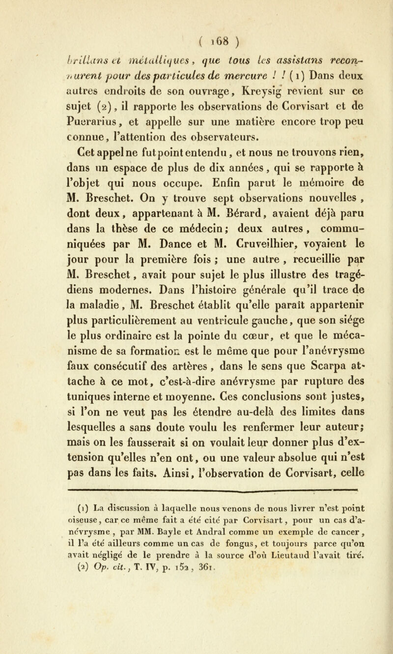 brillans et métallii^ues, que tous les assistans recort hurent pour des particules de mercure 1 / (i) Dans deux autres endroits de son ouvrage, Kreysîg revient sur ce sujet (2), il rapporte les observations de Corvisart et de Puerarius, et appelle sur une matière encore trop peu connue, l'attention des observateurs. Cet appel ne fut point entendu, et nous ne trouvons rien, dans un espace de plus de dix années, qui se rapporte à l'objet qui nous occupe. Enfin parut le mémoire de M. Breschet. On y trouve sept observations nouvelles , dont deux, appartenant à M. Bérard, avaient déjà paru dans la thèse de ce médecin ; deux autres , commu- niquées par M. Dance et M. Cruveîlhier, voyaient le jour pour la première fois ; une autre , recueillie par M. Breschet, avait pour sujet le plus illustre des tragé- diens modernes. Dans l'histoire générale qu'il trace de la maladie, M. Breschet établit qu'elle paraît appartenir plus particulièrement au ventricule gauche, que son siège le plus ordinaire est la pointe du cœur, et que le méca- nisme de sa formation est le même que pour l'anévrysme faux consécutif des artères , dans le sens que Scarpa at*- tache à ce mot, c'est-à-dire anévrysme par rupture des tuniques interne et moyenne. Ces conclusions sont justes, si l'on ne veut pas les étendre au-delà des limites dans lesquelles a sans doute voulu les renfermer leur auteur; mais on les fausserait si on voulait leur donner plus d'ex- tension qu'elles n'en ont, ou une valeur absolue qui n'est pas dans les faits. Ainsi, l'observation de Corvisart, celle (1) La discussion à laquelle nous venons de nous livrer n'est point oiseuse, car ce même fait a été cite' par Corvisart, pour un cas d'a- nc'vrysme , par MM. Bayle et Andral comme un exemple de cancer, il l'a ëte' ailleurs comme un cas de fongus, et toujours parce qu'on avait négligé de le prendre à la source d'où Lieutaud l'avait tiré, (2) Op. ciï.,T. IV, p. i52, 36i.