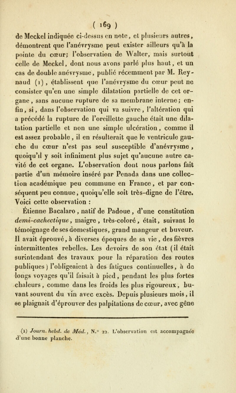 de Meckel indiquée ci-dessus en note, et plusieurs autres, démontrent que l'anévrysme peut exister ailleurs qu'à la pointe du cœur; l'observation de Walter, mais surtout celle de Meckel, dont nous avons parlé plus haut, et un cas de double anévrysme, publié récemment par M. Rey- naud (i) , établissent que l'anévrysme du cœur peut ne consister qu'en une simple dilatation partielle de cet or- gane, sans aucune rupture de sa membrane interne; en- fin, si, dans l'observation qui va suivre, l'altération qui a précédé la rupture de l'oreillette gauche était une dila- tation partielle et non une simple ulcération, comme il est assez probable, il en résulterait que le ventricule gau- che du cœur n'est pas seul susceptible d'anévrysme , quoiqu'd y soit infiniment plus sujet qu'aucune autre ca- vité de cet organe. L'observation dont nous parlons fait partie d'un mémoire inséré par Penada dans une collec- tion académique peu commune en France, et par con- séquent peu connue, quoiqu'elle soit très-digne de l'être. Voici cette observation : Etienne Bacalaro , natif de Padoue , d'une constitution demi-cachectique y maigre, très-coloré, était, suivant le témoignage de ses domestiques, grand mangeur et buveur. Il avait éprouvé, à diverses époques de sa vie , des fièvres intermittentes rebelles. Les devoirs de son état (il était surintendant des travaux pour la réparation des routes publiques ) l'obligeaient à des fatigues continuelles, à de longs voyages qu'il faisait à pied, pendant les plus fortes chaleurs, comme dans les froids les plus rigoureux, bu- vant souvent du vin avec excès. Depuis plusieurs mois, il se plaignait d'éprouver des palpitations de cœur, avec gêne (i) Journ.hehd. de Méd., N.<> 22. L'observation est accompagnée d'une bonne planche.