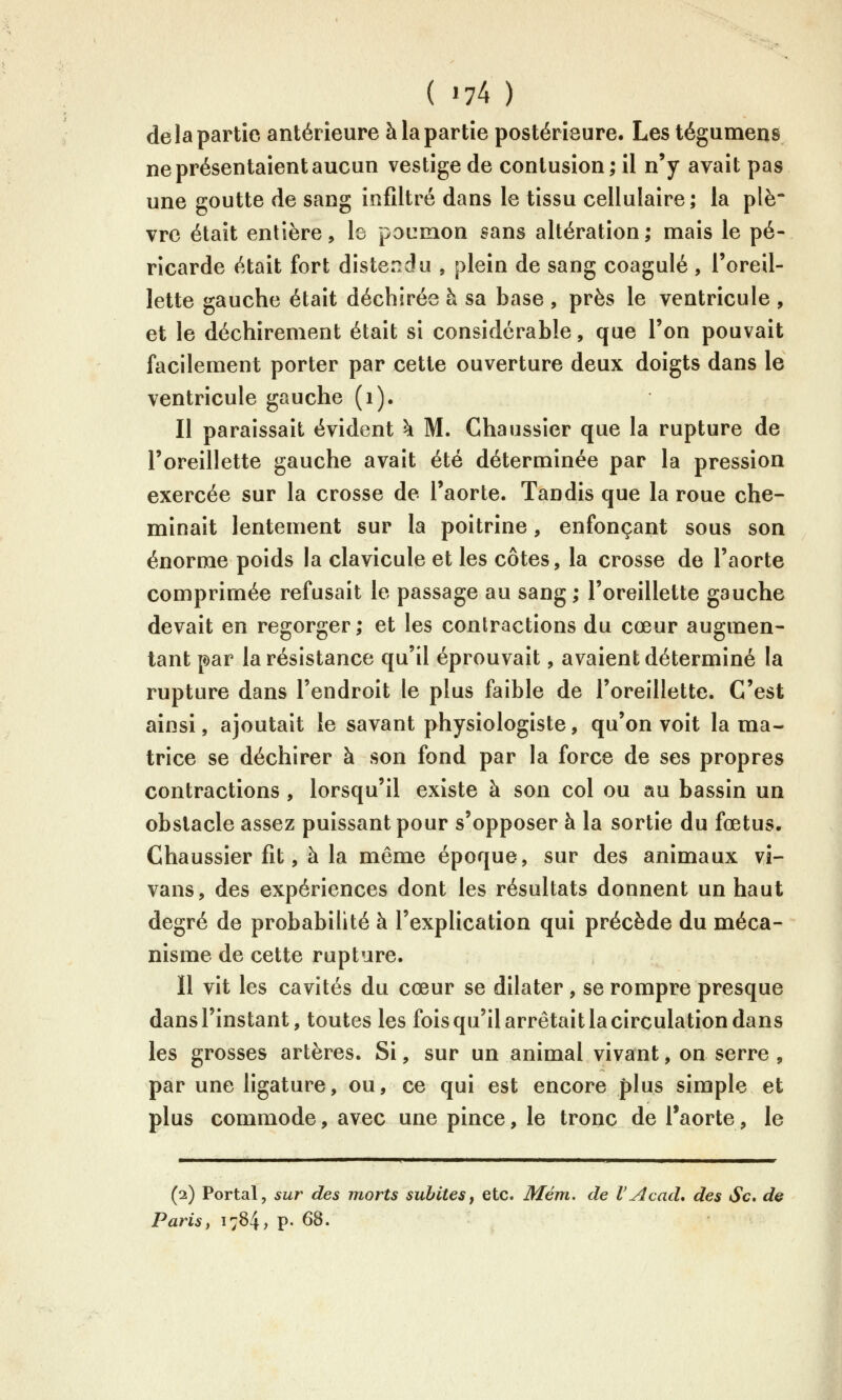 delà partie antérieure à la partie postérieure. Les tégumens ne présentaient aucun vestige de contusion; il n'y avait pas une goutte de sang infiltré dans le tissu cellulaire; la plè* vrc était entière, le pocmon sans altération; mais le pé- ricarde était fort dister^du , plein de sang coagulé , l'oreil- lette gauche était déchirée à sa base , près le ventricule , et le déchirement était si considérable, que l'on pouvait facilement porter par cette ouverture deux doigts dans le ventricule gauche (i). Il paraissait évident h. M. Chaussier que la rupture de l'oreillette gauche avait été déterminée par la pression exercée sur la crosse de l'aorte. Tandis que la roue che- minait lentement sur la poitrine, enfonçant sous son énorme poids la clavicule et les côtes, la crosse de l'aorte comprimée refusait le passage au sang; l'oreillette gauche devait en regorger; et les contractions du cœur augmen- tant par la résistance qu'il éprouvait, avaient déterminé la rupture dans l'endroit le plus faible de l'oreillette. C'est ainsi, ajoutait le savant physiologiste, qu'on voit la ma- trice se déchirer à son fond par la force de ses propres contractions , lorsqu'il existe à son col ou au bassin un obstacle assez puissant pour s'opposer à la sortie du fœtus. Chaussier fit, à la même époque, sur des animaux vî- vans, des expériences dont les résultats donnent un haut degré de probabilité à l'explication qui précède du méca- nisme de cette rupture. Il vit les cavités du cœur se dilater, se rompre presque dans l'instant, toutes les fois qu'il arrêtait la circulation dans les grosses artères. Si, sur un animal vivant, on serre , par une ligature, ou, ce qui est encore plus simple et plus commode, avec une pince, le tronc de l'aorte, le (2) Portai, sur des morts subites, etc. Mém. de l'Acad, des Se» de Paris, 1784, p. 68.