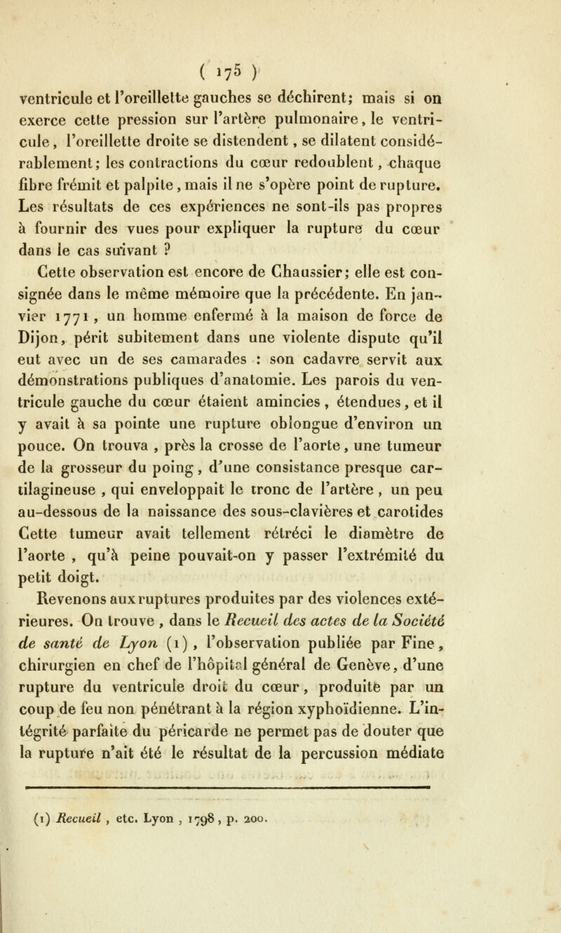 ventricule et l'oreillette gauches se déchirent; mais si on exerce cette pression sur l'artère pulmonaire, le ventri- cule , l'oreillette droite se distendent, se dilatent considé- rablement; les contractions du cœur redoublent, chaque fibre frémit et palpite, mais il ne s'opère point de rupture. Les résultats de ces expériences ne sont-ils pas propres à fournir des vues pour expliquer la rupture du cœur dans le cas suivant ? Cette observation est encore de Chaussîer; elle est con- signée dans le même mémoire que la précédente. En jan- vier 1771 , un homme enfermé à la maison de force de Dijon, périt subitement dans une violente dispute qu'il eut avec un de ses camarades : son cadavre servit aux démonstrations publiques d'anatomie. Les parois du ven- tricule gauche du cœur étaient amincies, étendues, et il y avait à sa pointe une rupture obîongue d'environ un pouce. On trouva , près la crosse de l'aorte, une tumeur de la grosseur du poing, d^une consistance presque car- tilagineuse , qui enveloppait le tronc de l'artère , un peu au-dessous de la naissance des sous-clavières et carotides Cette tumeur avait tellement rétréci le diamètre de l'aorte , qu'à peine pouvait-on y passer l'extrémité du petit doigt. Revenons aux ruptures produites par des violences exté- rieures. On trouve , dans le Recueil des actes de la Société de santé de Lyon (1), l'observation publiée par Fine, chirurgien en chef de l'hôpital général de Genève, d'une rupture du ventricule droit du cœur, produite par un coup de feu non pénétrant à la région xyphoïdienne. L'in- tégrité parfaite du péricarde ne permet pas de douter que la rupture n'ait été le résultat de la percussion médiate (i) Recueil , etc. Lyon , 1798, p, 200,