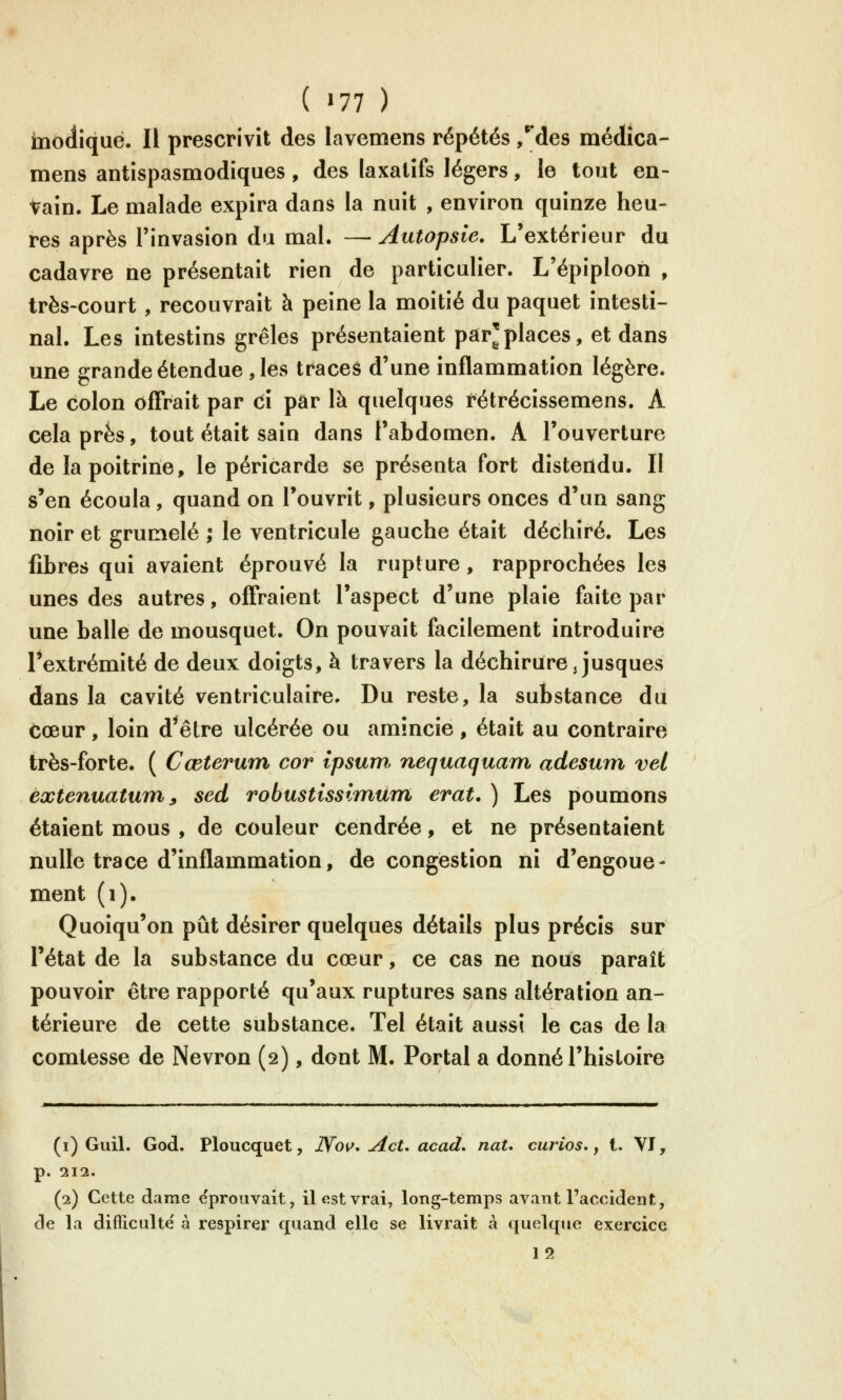 tnodiqué. Il prescrivît des lavemens répétés ,*^des méclîca- mens antispasmodiques, des laxatifs légers, le tout en- Vain. Le malade expira dans la nuit , environ quinze heu- res après l'invasion du mal. — Autopsie. L'extérieur du cadavre ne présentait rien de particulier. L'épiplooh , très-court, recouvrait à peine la moitié du paquet intesti- nal. Les intestins grêles présentaient par'places, et dans une grande étendue , les traces d'une inflammation légère. Le colon offrait par ci par là quelques rétrécissemens. A cela près, tout était sain dans l'abdomen. A l'ouverture de la poitrine, le péricarde se présenta fort distendu. Il s'en écoula, quand on l'ouvrit, plusieurs onces d'un sang noir et grumelé ; le ventricule gauche était déchiré. Les fibres qui avaient éprouvé la rupture, rapprochées les unes des autres, offraient l'aspect d'une plaie faite par une balle de mousquet. On pouvait facilement introduire l'extrémité de deux doigts, à travers la déchirure, jusques dans la cavité ventriculaire. Du reste, la substance du cœur, loin d*être ulcérée ou amincie , était au contraire très-forte. ( Cœterum cor ipsum. nequaquam adesum vel extenuatum^ sed robustissimùm erat. ) Les poumons étaient mous , de couleur cendrée, et ne présentaient nulle trace d'inflammation, de congestion ni d'engoue- ment (i). Quoiqu'on pût désirer quelques détails plus précis sur l'état de la substance du cœur, ce cas ne nous paraît pouvoir être rapporté qu'aux ruptures sans altération an- térieure de cette substance. Tel était aussi le cas de la comtesse de Nevron (2), dont M. Portai a donné l'histoire (i) Guil. God. Ploucquet, Nov* AcU acad, naU curios, ^ t. VI, p. 111. (p.) Cette dame e'prouvait, il est vrai, long-temps avant l'accident, de la difficulté' à respirer quand elle se livrait à quelque exercice 12