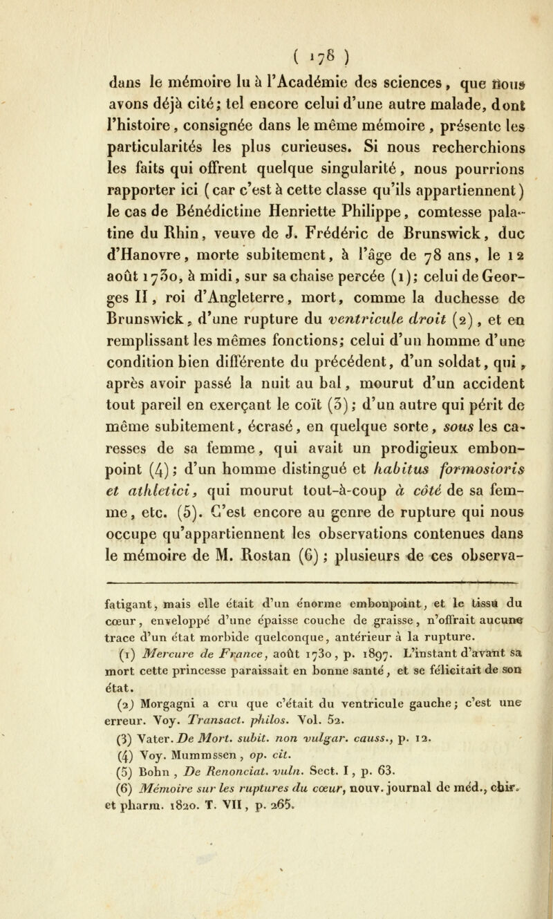 dans le mémoire lu à l'Académie des sciences, que ilous avons déjà cité; tel encore celui d'une autre malade, dont l'histoire, consignée dans le même mémoire , présente les particularités les plus curieuses. Si nous recherchions les faits qui offrent quelque singularité, nous pourrions rapporter ici ( car c'est à cette classe qu'ils appartiennent ) le cas de Bénédictine Henriette Philippe, comtesse pala- tine du Rhin, veuve de J. Frédéric de Brunswick, duc d'Hanovre, morte subitement, à l'âge de 78 ans, le 12 août 1750, à midi, sur sa chaise percée (1); celui de Geor- ges II, roi d'Angleterre, mort, comme la duchesse de Brunsw^ick, d'une rupture du ventricule droit (2), et en remphssant les mêmes fonctions; celui d'un homme d'une condition bien différente du précédent, d'un soldat, qui, après avoir passé la nuit au bal, mourut d'un accident tout pareil en exerçant le coït (5) ; d'un autre qui périt de même subitement, écrasé, en quelque sorte, sousXqs ca- resses de sa femme, qui avait un prodigieux embon- point (4) ; d'un homme distingué et habitas formosioris et athleticiy qui mourut tout-à-coup à côté de sa fem- me, etc. (5). C'est encore au genre de rupture qui nous occupe qu'appartiennent les observations contenues dans le mémoire de M. Rostan (6) ; plusieurs de ces observa- fatigant, mais elle était d'un e'norme embonpoint^ et le tissa du cœur, enveloppé d'une épaisse couche de graisse, n'offrait aucune trace d'un e'tat morbide quelconque, antérieur à la rupture. (i) Mercure de France, août 1780, p. 1897. L'instant d'avàiit sa mort cette princesse paraissait en bonne santé, et se félicitait de son état. (2) Morgagni a cru que c'était du ventricule gauche; c'est une erreur. Voy. Transact. pliilos. Vol. 52. (3) ya-ter. De Mort, subit, non vulgar, causs.f p. 13. (4) ^^y* Mummssen, op. cit. (5) Bohn , De Renonciat. vuln. Sect. I, p. 63. (6) Mémoire sur les ruptures du cœur, nouv. journal de méd., cbi*» et pharm. 1820. T. VU , p. 265.