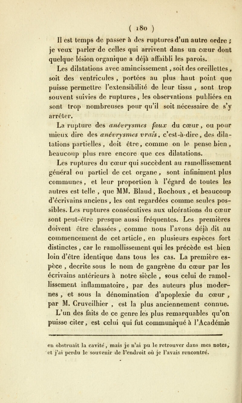 II est temps de passer à des ruptures d'un autre ordre ; je veux parler de celles qui arrivent dans un cœur dont quelque lésion organique a déjà affaibli les parois. Les dilatations avec amincissement, soit des oreillettes , soit des ventricules , portées au plus haut point que puisse permettre Textensibilité de leur tissu , sont trop souvent suivies de ruptures, les observatious publiées en sont trop nombreuses pour qu'il soit nécessaire de s'y arrêter. La rupture des a?iéviysmes faux du cœur, ou pour mieux dire des anévrysmes vrais^ c'est-à-dire, des dila- tations partielles , doit être, comme on le pense bien, beaucoup plus rare encore que ces dilatations. Les ruptures du cœur qui succèdent au ramollissement général ou partiel de cet organe, sont infiniment plus communes, et leur proportion à l'égard de toutes les autres est telle , que MM. Blaud, Rocheux , et beaucoup d'écrivains anciens, les ont regardées comme seules pos- sibles. Les ruptures consécutives aux ulcérations du cœur sont peut-être presque aussi fréquentes. Les premières doivent être classées , comme nous l'avons déjà dit au commencement de cet article, en plusieurs espèces fort distinctes , car le ramollissement qui les précède est bien loin d'être identique dans tous les cas. La première es- pèce , décrite sous le nom de gangrène du cœur par les écrivains antérieurs à notre siècle , sous celui de ramol- lissement inflammatoire, par des auteurs plus moder- nes , et sous la dénomination d'apoplexie du cœur , par M. Cruveilhier , est la plus anciennement connue. L'un des faits de ce genre les plus remarquables qu'on puisse citer, est celui qui fut communiqué à l'Académie en obstruait la cavité, mais je n'ai pu le retrouver dans mes notes, et j'ai perdu le souvenir de l'endroit où je l'avais rencontre'.