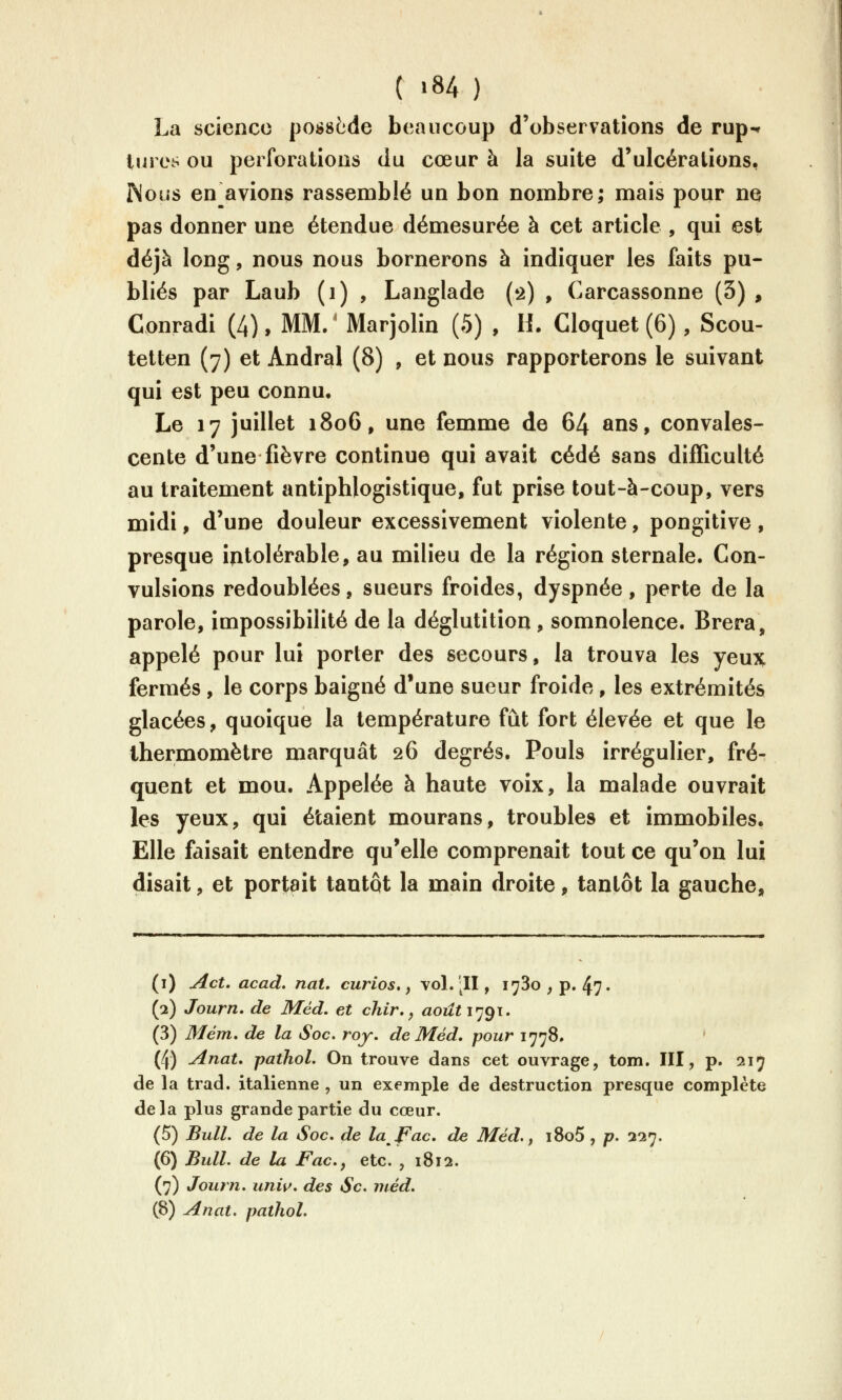 C «84 ) La science poi^sède beaucoup d'observations de rup- tures ou perforations du cœur à la suite d'ulcérations, INous enrayions rassemblé un bon nombre; mais pour ne pas donner une étendue démesurée à cet article , qui est déjà long, nous nous bornerons à indiquer les faits pu- bliés par Laub (i) , Langlade (2) , Carcassonne (3) , Conradi (4), MM. ' Marjolin (5) , H. Cloquet (6), Scou- tetten (7) et Andral (8) , et nous rapporterons le suivant qui est peu connu. Le 17 juillet 1806, une femme de 64 ans, convales- cente d'une fièvre continue qui avait cédé sans difficulté au traitement antiphlogistique, fut prise tout-à-coup, vers midi, d'une douleur excessivement violente, pongitive, presque intolérable, au milieu de la région sternale. Con- vulsions redoublées, sueurs froides, dyspnée, perte de la parole, impossibilité de la déglutition, somnolence. Brera, appelé pour lui porter des secours, la trouva les yeux fermés , le corps baigné d'une sueur froide , les extrémités glacées, quoique la température fût fort élevée et que le thermomètre marquât 26 degrés. Pouls irrégulier, fré- quent et mou. Appelée à haute voix, la malade ouvrait les yeux, qui étaient mourans, troubles et immobiles. Elle faisait entendre qu'elle comprenait tout ce qu'on lui disait, et portait tantôt la main droite, tantôt la gauche. (i) Act. acad. nat, curios,, vol. ;II, 1780, p. 47. (2) Journ, de Méd. et chir. ^ août l'jgi, (3) Mém. de la Soc. roy, de Méd, pour 1778. (4) AnaU pathol. On trouve dans cet ouvrage, tom. III, p. 217 de la trad. italienne , un exemple de destruction presque complète de la plus grande partie du cœur. (5) Bull, de la Soc, de lafac. de Méd. ^ i8o5 , p. 327. (6) Bull, de la Facj etc. , 1812. (7) Journ, unw. des Se. méd.