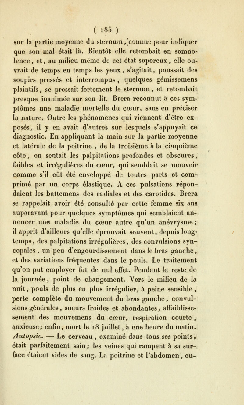 ( >85 ) sur la partie moyenne du slernu:n/comni'j pour indiquer que son mal était là. Bientôt elle retombait en somno- lence, et, au milieu môme de cet état soporeux, elle ou- vrait de temps en temps les yeux, s'agitait, poussait des soupirs pressés et interrompus , quelques gémissemens plaintifs, se pressait fortement le sternum, et retombait presque inanimée sur son lit. Brera reconnut à ces sym- ptômes une maladie mortelle du cœur, sans en préciser la nature. Outre les phénomènes qui viennent d'être ex- posés, il y en avait d'autres sur lesquels s'appuyait ce diagnostic. En appliquant la main sur la partie moyenne et latérale de la poitrine , de la troisième à la cinquième côte, on sentait les palpitations profondes et obscures, faibles et îrrégulières du cœur, qui semblait se mouvoir comme s'il eût été enveloppé de toutes parts et com- primé par un corps élastique. A ces pulsations répon- daient les battemens des radiales et des carotides. Brera se rappelait avoir été consulté par cette femme six ans auparavant pour quelques symptômes qui semblaient an- noncer une maladie du cœur autre qu^un anévrysme; il apprît d'ailleurs qu'elle éprouvait souvent, depuis long- temps, des palpitations irrégulières, des convulsions syn- copales , un peu d'engourdissement dans le bras gauche, et des variations fréquentes dans le pouls. Le traitement qu'on put employer fut de nul ejQTet. Pendant le reste de la journée, point de changement. Vers le milieu de la nuit, pouls de plus en plus irrégulier, à peine sensible, perte complète du mouvement du bras gauche, convul- sions générales, sueurs froides et abondantes, afFaiblîsse- sement des mouvemens du cœur, respiration courte , anxieuse; enfin, mort le 18 juillet, à une heure du matin. Autopsie, — Le cerveau , examiné dans tous ses points, était parfaitement sain ; les veines qui rampent à sa sur- face étaient vides de sang. La poitrine et Tabdomen, ou-