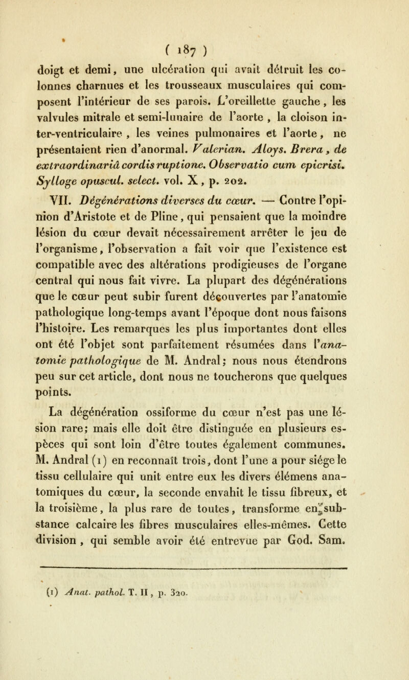 doigt et demi, une ulcération qui avait détruit les co- lonnes charnues et les trousseaux musculaires qui com- posent l'intérieur de ses parois. L'oreillette gauche, les valvules mitrale et semi-lunaire de l'aorte , la cloison in- ter-ventriculaire , les veines pulmonaires et l'aorte, ne présentaient rien d'anormal. Valerian. Aloys. Brera, de extraor dinar iâ cor dis ruptione.Observatio cum epicrisi. Srltoge opuscuL sélect* vol. X, p. 202. VII. Dégénérations diverses du cœur. — Contre Topî- nîon d'Aristote et de Pline, qui pensaient que la moindre lésion du cœur devait nécessairement arrêter le jeu de l'organisme, l'observation a fait voir que l'existence est compatible avec des altérations prodigieuses de l'organe central qui nous fait vivre. La plupart des dégénérations que le cœur peut subir furent découvertes par î'anatomie pathologique long-temps avant l'époque dont nous faisons l'histoire. Les remarques les plus importantes dont elles ont été l'objet sont parfaitement résumées dans Vana- tomie pathologique de M. Andral ; nous nous étendrons peu sur cet article, dont nous ne toucherons que quelques points. La dégénération ossîforme du cœur n'est pas une lé- sion rare; mais elle doit être distinguée en plusieurs es- pèces qui sont loin d'être toutes également communes. M. Andral (1) en reconnaît trois, dont l'une a pour siège le tissu cellulaire qui unit entre eux les divers élémens ana- tomiques du cœur, la seconde envahit le tissu fibreux, et la troisième, la plus rare de toutes, transforme en^sub- stance calcaire les fibres musculaires elles-mêmes. Cette division , qui semble avoir été entrevue par God. Sam. (i) Anat. pathol. T. II, p. 820.