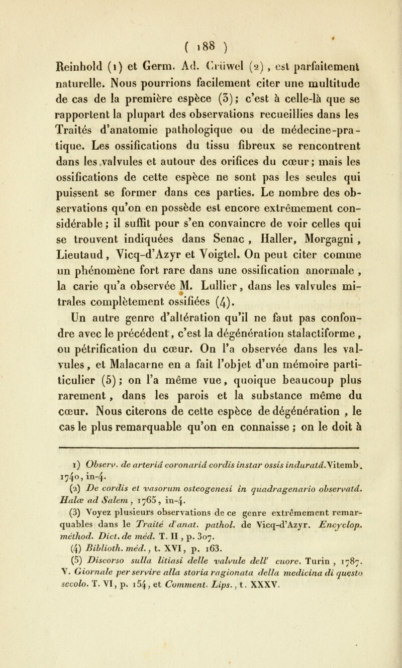 ( '88 ) Reinhold (i) et Germ. Ad. C.iiiwel (2) , est parfaîtemeiît naturelle. Nous pourrions facilement citer une multitude de cas de la première espèce (3); c'est à celle-là que se rapportent la plupart des observations recueillies dans les Traités d'anatomie pathologique ou de médecine-pra- tique. Les ossifications du tissu fibreux se rencontrent dans les valvules et autour des orifices du cœur; mais les ossifications de cette espèce ne sont pas les seules qui puissent se former dans ces parties. Le nombre des ob- servations qu'on en possède est encore extrêmement con- sidérable ; il suffit pour s'en convaincre de voir celles qui se trouvent indiquées dans Senac , Haller, Morgagni , Lieutaud, Vicq-d'Azyr et VoigteL On peut citer comme un phénomène fort rare dans une ossification anormale , la carie qu'a observée M. Lullier, dans les valvules mi- trales complètement ossifiées (4). Un autre genre d'altération qu'il ne faut pas confon- dre avec le précédent, c'est la dégénération stalactiforme , ou pétrification du cœur. On l'a observée dans les val- vules, et Malacarne en a fait l'objet d'un mémoire parti- ticulier (5); on l'a même vue, quoique beaucoup plus rarement, dans les parois et la substance même du cœur. Nous citerons de cette espèce de dégénération , le cas le plus remarquable qu'on en connaisse ; on le doit à i) Obser^. de arteriâ coronarid cordis instar ossis induratd.Yitemh, 1740,in-4. (2) De cordis et vasorum osteogenesi in quadragenario ohservatâ. Halœ ad Salem , 1765 , in-4. (3) Voyez plusieurs observations de ce genre extrêmement remar- quables dans le Traité d'anat, pathol, de Vicq-d'Azjr. Encyclop, inéthod. Dict, de niéd. T. II , p. 807. (4) Bihlioth, méd., t. XVI, p. i63. (5) Discorso sulla litiasi délie vahule delV cuore. Turin , 1787. V. Giornale per seruire alla storia ragionata délia medicina di quçsto secolo. T. VI, p» i54, et Comment, Lips., t. XXXV.
