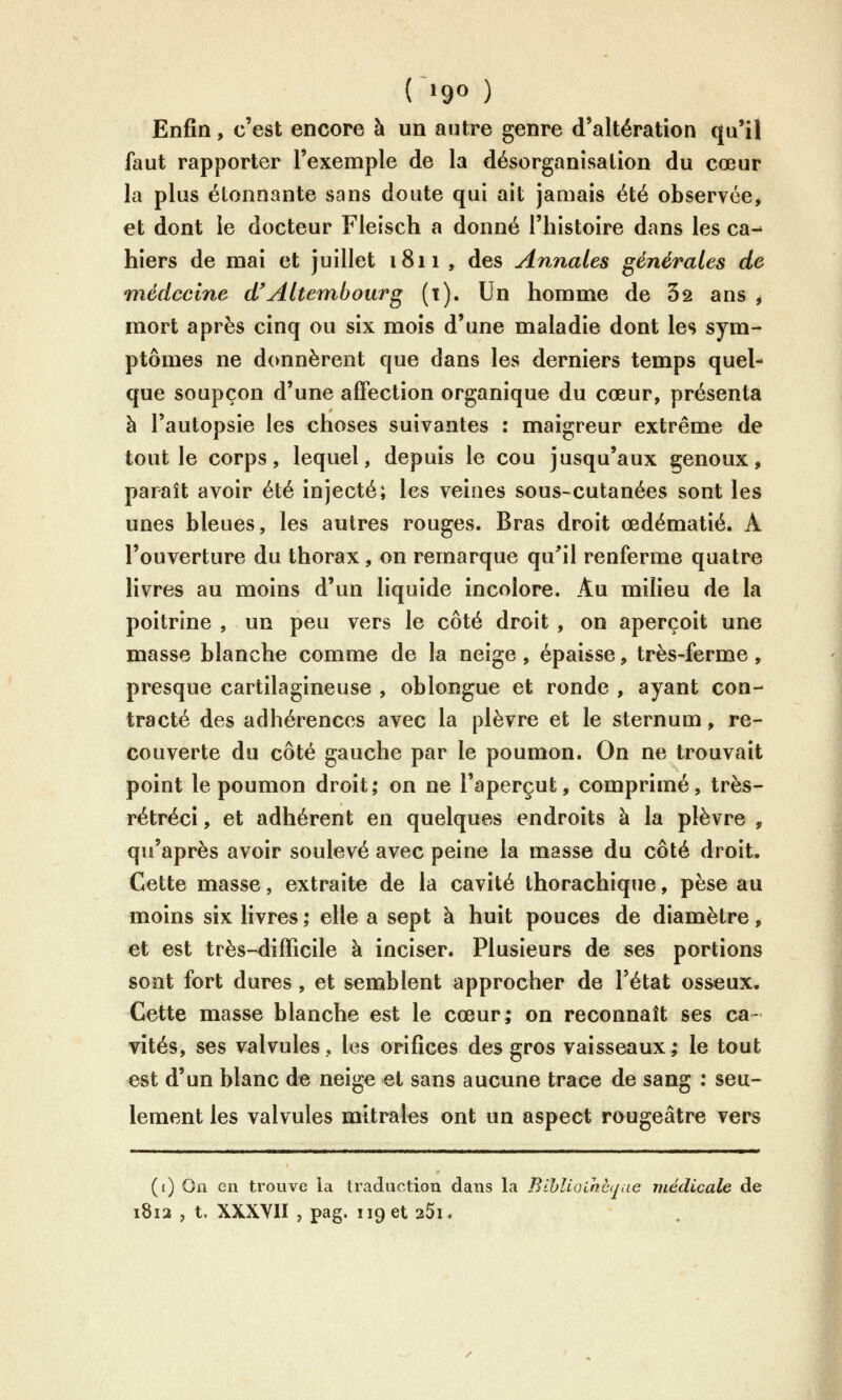 (~»9« ) Enfin, c'est encore à un autre genre d'altération qu'il faut rapporter l'exemple de la désorganisation du cœur la plus étonnante sans doute qui ait jamais été observée, et dont le docteur Fleisch a donné l'histoire dans les ca- hiers de mai et juillet 1811 , des Annales générales de médecine d'Altembourg (t). Un homme de 62 ans , mort après cinq ou six mois d'une maladie dont les sym- ptômes ne donnèrent que dans les derniers temps quel- que soupçon d'une affection organique du cœur, présenta à l'autopsie les choses suivantes : maigreur extrême de tout le corps, lequel, depuis le cou jusqu'aux genoux, paraît avoir été injecté; les veines sous-cutanées sont les unes bleues, les autres rouges. Bras droit œdématié. A l'ouverture du thorax, on remarque qu^il renferme quatre livres au moins d'un liquide incolore. Au milieu de la poitrine , un peu vers le côté droit , on aperçoit une masse blanche comme de la neige , épaisse, très-ferme , presque cartilagineuse , oblongue et ronde , ayant con- tracté des adhérences avec la plèvre et le sternum, re- couverte du côté gauche par le poumon. On ne trouvait point le poumon droit; on ne l'aperçut, comprimé, très- rétréci, et adhérent en quelques endroits à la plèvre , qu'après avoir soulevé avec peine la masse du côté droit. Cette masse, extraite de la cavité thorachique, pèse au moins six livres; elle a sept à huit pouces de diamètre, et est très-difficile à inciser. Plusieurs de ses portions sont fort dures , et semblent approcher de l'état osseux. Cette masse blanche est le cœur; on reconnaît ses ca- vités, ses valvules, les orifices des gros vaisseaux; le tout est d'un blanc de neige et sans aucune trace de sang : seu- lement les valvules mitrales ont un aspect rougeâtrc vers (() On en trouve la traduction dans la Bihlioihcque médicale de 1812 , t. XXXYIÏ , pag. 119 et 25i.