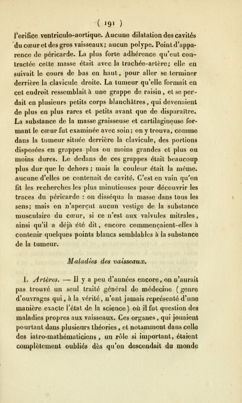 l'orifice ventrîculo-aortique. Aucune dilatation des cavités du cœur et des gros vaisseaux; aucun polype. Point d'appa- rence de péricarde. La plus forte adhérence qu'eut con- tractée celte masse était avec la trachée-artère; elle en suivait le cours de bas en haut, pour aller se terminer derrière la clavicule droite. La tumeur qu'elle formait en cet endroit ressemblait à une grappe de raisin , et se per- dait en plusieurs petits corps blanchâtres, qui devenaient de plus en plus rares et petits avant que de disparaître. La substance de la masse graisseuse et cartilagineuse for- mant le cœur fut examinée avec soin; on y trouva, comme dans la tumeur située derrière la clavicule, des portions disposées en grappes plus ou moins grandes et plus ou moins dures. Le dedans de ces grappes était beaucoup plus dur que le dehors ; mais la couleur était la même, aucune d'elles ne contenait de cavité. C'est en vain qu^on fit les recherches les plus minutieuses pour découvrir les traces du péricarde : on disséqua la masse dans tous les sens; mais on n'aperçut aucun vestige de la substance musculaire du cœur, si ce n'est aux valvules mitrales, ainsi qu'il a déjà été dit, encore commençaient-elles à contenir quelques points blancs semblables à la substance de la tumeur. Maladies des vuisseauoc^* L Artères. — Il y a peu d'années encore, on n'aurait pas trouvé un seul traité général de médecine ( genre d'ouvrages qui, à la vérité, n'ont jamais représenté d'une manière exacte l'état de la science ) où il fut question des maladies propres aux vaisseaux. Ces organes, qui jouaient pourtant dans plusieurs théories , et notamment dans celle des iatro-mathématiciens , un rôle si important, étaient com^plètement oubliés dès qu'on descendait du monde