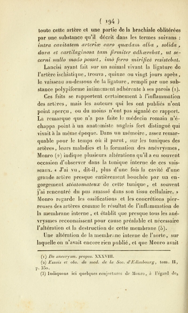 ( >94 ) toute cette artère et une partie de la brachiale oblitérées par une substance qu'il décrit dans les termes suivans : intra cavitatem arterlœ caro quœdatn alba ^ solida , dura et cartîlaginosa tam jinniter adkœrebat^ ut se- cerni nuUo modo posset, imo ferro mirijîcè reslstebat. Lancisi ayant lait sur un animal vivant la ligature de l'artère ischiatique, trouva , quinze ou vingt jours après , le vaisseau au-dessous de la ligature, rempli par une sub- stance polypifornie înlimement adhérente à ses parois (i). Ces faits se rapportent certainement à l'inflammation des artères, mais les auteurs qui les ont publiés n'ont point aperçu, ou du moins n'ont pas signalé ce rapport. La remarque que n'a pas faite le médecin romain n'é- chappa point à un anatomiste anglais fort distingué qui vivait à la même époque. Dans un mémoire, assez remar- quable pour le temps où il parut, sur les tuniques des artères, leurs maladies et la formation des anévryçmes, Monro (2) indique plusieurs altérations qu'il a eu souvent occasion d'observer dans la tunique interne de ces vais- seaux. « J'ai vu, dit-il, plus d'une fois la cavité d'une grande artère presque entièrement bouchée par un en- gorgement stéatomateux de cette tunique, et souvent j'ai rencontré du pus amassé dans son tissu cellulaire. » Monro regarde les ossifications et les concrétions pier- reuses des artères comme le résultat de l'inflammation de la membrane interne , et établit que presque tous les ané- vrysmes reconnaissent pour cause préalable et nécessaire l'altération et la destruction de cette membrane (5). Une altération de la membrcaie interne de l'aorte, sur laquelle on n'avait encore rien publié, et que Monro avait (i) De anev^rysm. propos. XXXYIII. (2) Essais et obs. de med. de la Soc. d'JEdintbourg, tom. II, p. 35o. (3) Indiquons ici quelques conjectures de Monro, à Fe'gard des
