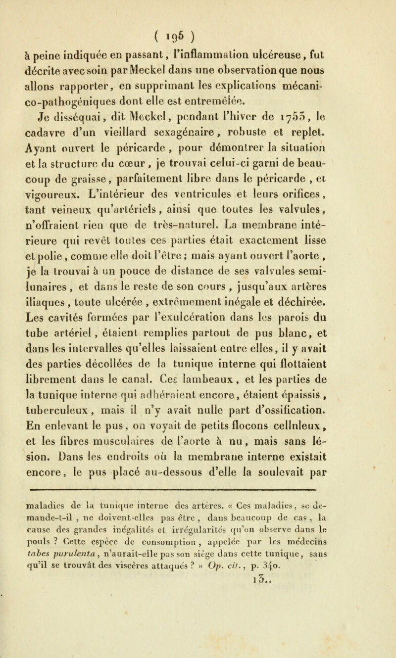 ( >96 ) à peine indiquée en passant, rinflammation ulcéreuse, fut décrite avec soin parMeckel dans une observation que nous allons rapporter, en supprimant les explications mécani- co-pathogéniques dont elle est entremêlée. Je disséquai, dit Meckel, pendant l'hiver de 1765, le cadavre d'un vieillard sexagénaire, robuste et replet. Ayant ouvert le péricarde , pour démontrer la situation et la structure du cœur , je trouvai celui-ci garni de beau- coup de graisse, parfaitement libre dans le péricarde , et vigoureux. L'intérieur des ventricules et leurs orifices, tant veineux qu'artériels, ainsi que toutes les valvules, n'offraient rien que de très-naturel. La membrane inté- rieure qui revêt toutes ces parties était exactement lisse et polie , comaie elle doit l'être ; mais ayant ouvert l'aorte , je la trouvai à un pouce de distance de ses valvules semi- lunaires , et dans le reste de son cours , jusqu'aux artères iliaques , toute ulcérée , extrêmement inégale et déchirée. Les cavités formées par l'exulcération dans les parois du tube artériel, étaient remplies partout de pus blanc, et dans les intervalles qu'elles laissaient entre elles, il y avait des parties décollées de la tunique interne qui flottaient librement dans le canal. Ces lambeaux, et les parties de la tunique interne qui adhéraient encore, étaient épaissis , tuberculeux, mais il n'y avait nulle part d'ossification. En enlevant le pus, on voyait de petits flocons cellnleux, et les fibres musculaires de l'aorte à nu, mais sans lé- sion. Dans les endroits où la membrane interne existait encore, le pus placé au-dessous d'elle la soulevait par maladies de la tunique interne des artères. « Ces maladies, se de- mande-t-il , ne doivent-elles pas être , dans beaucoup de cas , la cause des grandes inëgalite's et irregularite's qu'on observe dans le pouls ? Cette espèce de consomption , appele'e par les me'decins tahes purulenta, n'aurait-elle pas son siège dans cette tunique, sans qu'il se trouvât des viscères attaques ? w Op. cit., p. 34o. l5«.