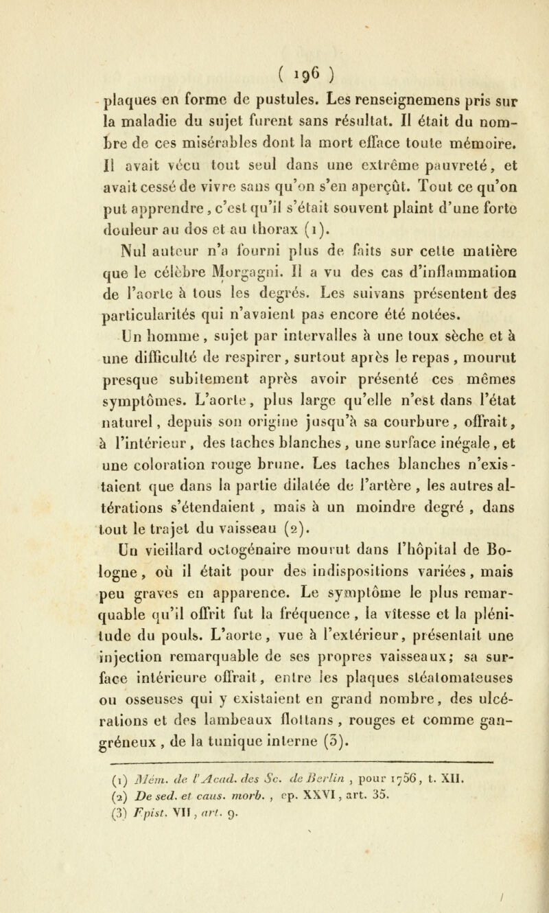 ( »96 ) plaques en forme de pustules. Les renseîgnemens pris sur la maladie du sujet furent sans résultat. Il était du nom- bre de ces misérables dont la mort ejQTace toute mémoire» Il avait vécu tout seul dans une extrême pauvreté, et avait cessé de vivre sans qu'on s'en aperçût. Tout ce qu'on put apprendre, c'est qu'il s'était souvent plaint d'une forte douleur au dos et au thorax (i). Nul auteur n'a fourni plus de laits sur cette matière que le célèbre Morgagni. Il a vu des cas d'inflammation de l'aorte à tous les degrés. Les suivans présentent des particularités qui n'avaient pas encore été notées. Un homme, sujet par intervalles à une toux sèche et à mie difficulté de respirer, surtout après le repas, mourut presque subitement après avoir présenté ces mêmes symptômes. L'aorte, plus large qu'elle n'est dans l'état naturel, depuis son origine jusqu'à sa courbure, offrait, à l'intérieur , des taches blanches , une surface inégale , et une coloration rouge brune. Les taches blanches n'exis- taient que dans la partie dilatée de l'artère , les autres al- térations s'étendaient , mais à un moindre degré , dans tout le trajet du vaisseau (2). Un vieillard octogénaire mourut dans l'hôpital de Bo- logne, où il était pour des indispositions variées, mais peu graves en apparence. Le symptôme le plus remar- quable qu'il offrit fut la fréquence , la vitesse et la pléni- tude du pouls. L'aorte, vue à l'extérieur, présentait une injection remarquable de ses propres vaisseaux; sa sur- face intérieure offrait, entre les plaques stéalomateuses ou osseuses qui y existaient en grand nombre, des ulcé- rations et des lambeaux flot tans , rouges et comme gan- greneux , de la tunique interne (3). (1) BJém. de VAcad, des Se. de Berlin , pour lyôô, t. XII. (2) De sed. et caus. morb. , cp. XXVI, art. 35. (3) Fpist, \U,arf. 9.