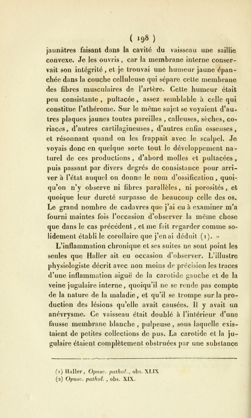 jaunâtres faisant dans la cavité du vaisseau une saillie convexe. Je les ouvris, car la naembrane interne conser- vait son intégrité , et je trouvai une humeur jaune épan- chée dans la couche celluleuse qui sépare celle membrane des fibres musculaires de l'artère. Cette humeur était peu consistante , pultacée , assez semblable h celle qui constitue Tathérome. Sur le même sujet se voyaient d'au- tres plaques jaunes toutes pareilles , calleuses, sèches, co- riaces, d'autres cartilagineuses, d'autres enfin osseuses, et résonnant quand on les frappait avec le scalpel. Je voyais donc en quelque sorte tout le développement na- turel de ces productions, d'abord molles et pultacées, puis passant par divers degrés de consistance pour arri- ver à l'état auquel on donne le nom d'ossification, quoi- qu'on n'y observe ni fibres parallèles, ni porosités, et quoique leur dureté surpasse de beaucoup celle des os. Le grand nombre de cadavres que j'ai eu à examiner m^a fourni maintes fois l'occasion d'observer la même chose que dans le cas précédent, et me fiât regarder comme so- lidement établi le corollaire que j'en ai déduit (i). » L'inflammation chronique et ses suites ne sont point les seules que Haller ait eu occasion d'observer. L'illustre physiologiste décrit avec non moins de précision les traces d'une inflammation aiguë de la carotide gauche et de la veine jugulaire interne, quoiqu'il ne se rende pas compte de la nature de la maladie, et qu'il se trompe sur la pro- duction des lésions qu'elle avait causées. Il y avait un anévrysme. Ce vaisseau était doublé à l'intérieur d'une fausse membrane blanche , pulpeuse, sous laquelle exis- taient de petites collections de pus. La carotide et la ju- gulaire étaient complètement obstruées par une substance (i) Haller, Opusc. pathol., obs. XLIX (2) Opusc. pathol. , obs. XIX.