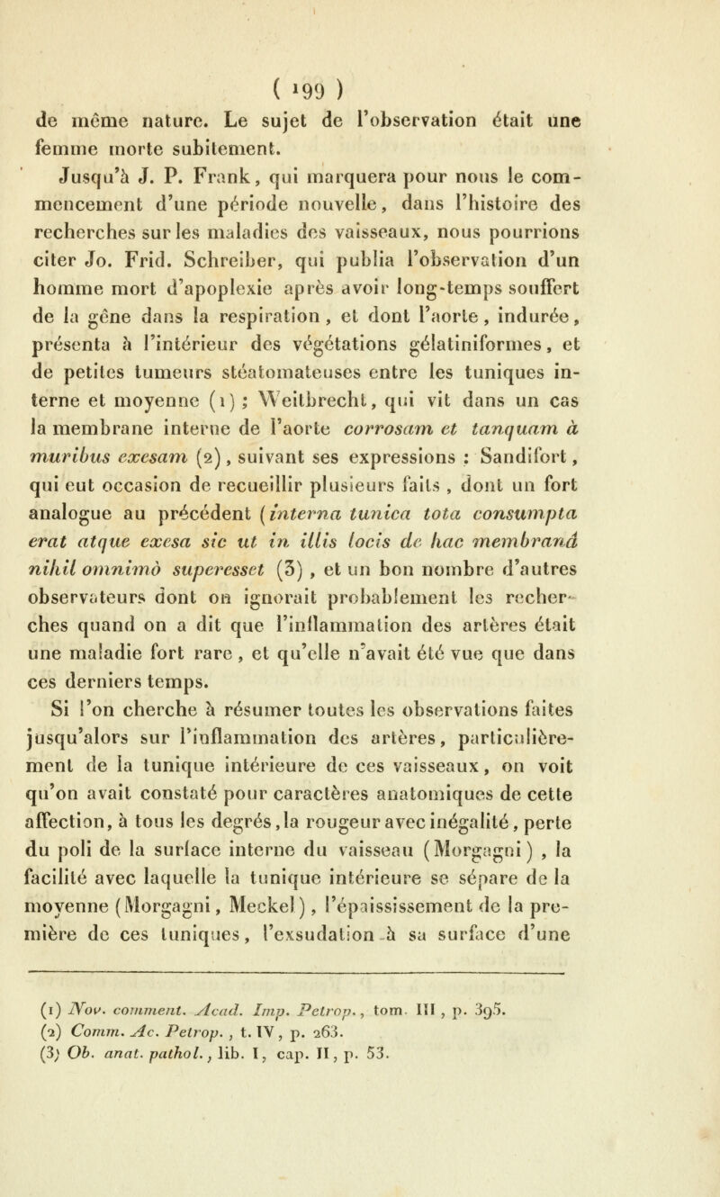 ( ^99 ) de même nature. Le sujet de l'observation était une femme morte subitement. Jusqu'à J. P. Frank, qui marquera pour nous le com- mencement d'une période nouvelle, dans l'histoire des recherches sur les maladies des vaisseaux, nous pourrions citer Jo. Frid. Schreiber, qui publia l'observation d'un homme mort d'apoplexie après avoir long-temps souffert de la gêne dans la respiration, et dont l'aorte, indurée, présenta à l'intérieur des végétations gélatiniformes, et de petites tumeurs stéatomateuses entre les tuniques in- terne et moyenne (i) ; Weitbrecht, qui vit dans un cas la membrane interne de l'aorte corrosam et tanquam à murlbus exesam (2), suivant ses expressions : Sandifort, qui eut occasion de recueillir plusieurs faits , dont un fort analogue au précédent [interna tunica tota consumpta erat atque exesa sic ut in Mis locis de liac 7nembranâ niliil 07nniind superesset (3) , et un bon nombre d'autres observateurs dont on ignorait probablement les recher- ches quand on a dit que l'inflammalion des artères était une maladie fort rare, et qu'elle n'avait été vue que dans ces derniers temps. Si l'on cherche à résumer toutes les observations faites jusqu'alors sur l'inflammation des artères, particulière- ment de la tunique intérieure de ces vaisseaux, on voit qu'on avait constaté pour caractères anatomiques de cette affection, à tous les degrés, la rougeur avec inégalité, perte du poli de la surlace interne du vaisseau (Morgagni) , la facilité avec laquelle la tunique intérieure se sépare de la moyenne (Morgagni, Meckel), l'épaississement de la pre- mière de ces tuniques, l'exsudation h sa surllice d'une (i) Wou. comment. Acad. Imp, Petrop,, tom. lïl , p. 3q5, (a) Comm. Ac, Peirop. , t. IV, p. 263. (3; Oh. anal, pathol., lib. l, cap. Il, p. 53.