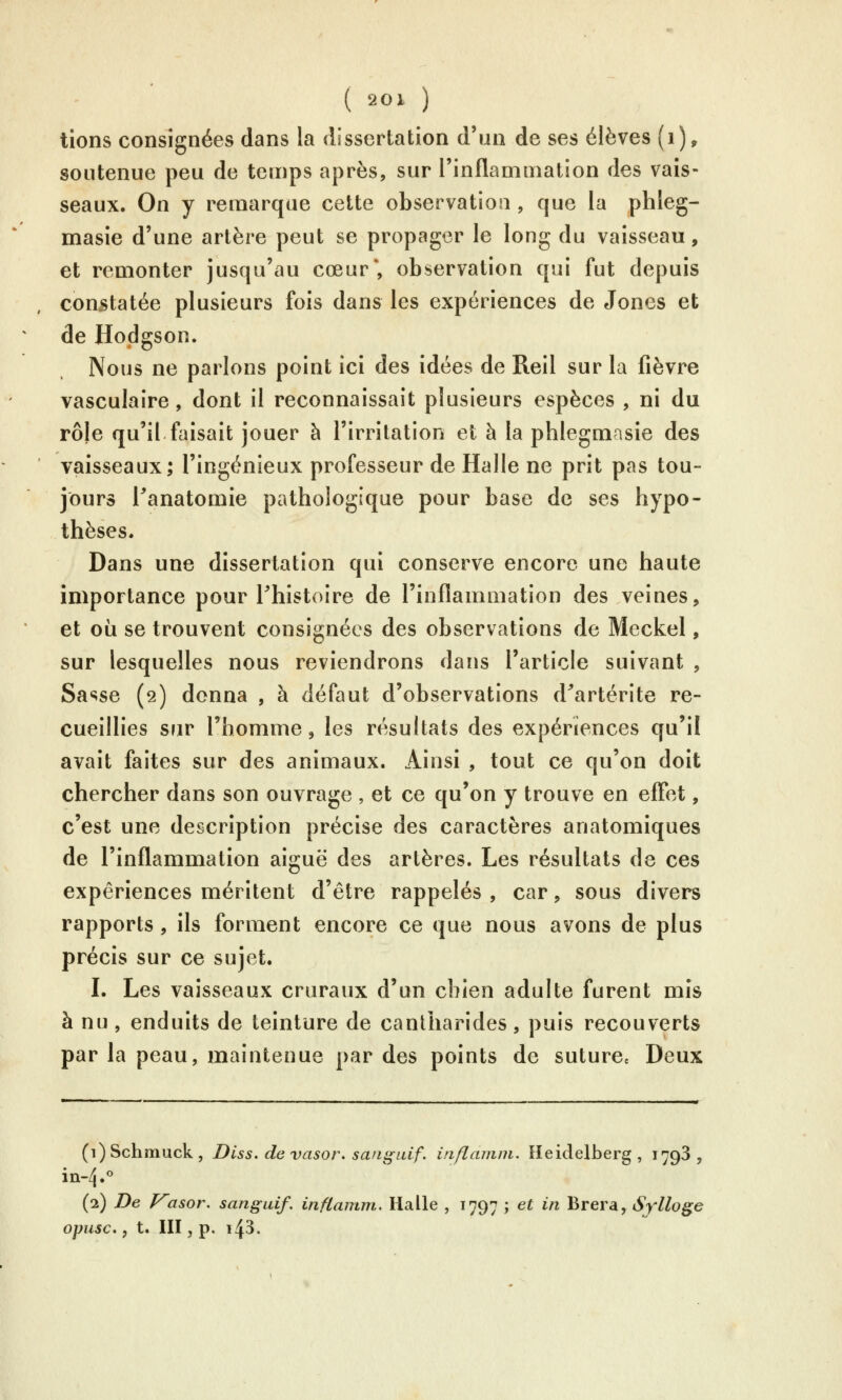 lions consignées dans la dissertation d'un de ses élèves (i), soutenue peu de temps après, sur rinflammation des vais- seaux. On y remarque cette observation , que la phîeg- masie d'une artère peut se propager le long du vaisseau, et remonter jusqu'au cœur*, observation qui fut depuis constatée plusieurs fois dans les expériences de Jones et de Hodgson. Nous ne parlons point ici des idées de Reil sur la fièvre vasculaire, dont il reconnaissait plusieurs espèces , ni du rôle qu'il faisait jouer à l'irritation et à la phlegmasie des vaisseaux; l'ingénieux professeur de Halle ne prit pas tou- jours l^anatomie pathologique pour base de ses hypo- thèses. Dans une dissertation qui conserve encore une haute importance pour Thistoire de l'inflammation des veines, et où se trouvent consignées des observations de Meckel, sur lesquelles nous reviendrons dans l'article suivant , Sasse (2) donna , à défaut d'observations d^artérite re- cueillies sur l'homme, les résultats des expériences qu'il avait faites sur des animaux. Ainsi , tout ce qu'on doit chercher dans son ouvrage , et ce qu'on y trouve en effet, c'est une description précise des caractères anatomiques de l'inflammation aiguë des artères. Les résultats de ces expériences méritent d'être rappelés , car, sous divers rapports, ils forment encore ce que nous avons de plus précis sur ce sujet. I. Les vaisseaux cruraux d'un cbien adulte furent mis à nu , enduits de teinture de cantharides , puis recouverts par la peau, maintenue par des points de suture» Deux (i)Schniuck, Diss.devasor.sanguif. inflamm. Heidelberg , 1798, (2) De Vasor, sanguif. inflamm. Halle , 1797 ; et in Brera, Sylloge opusc,, t. III, p. 143.