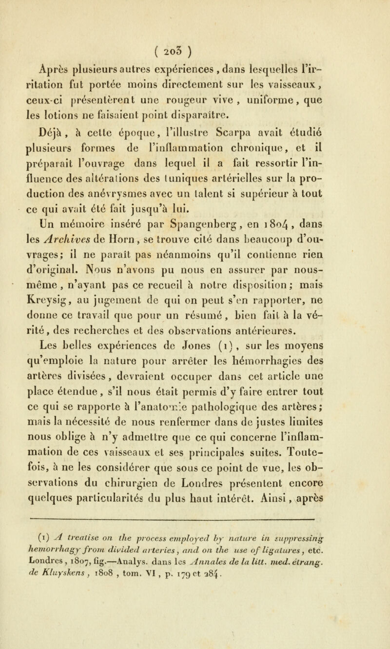Après plusieurs autres expériences , dans lesquelles l'ir- ritation fut portée moins directement sur les vaisseaux, ceux-ci présentèrent une rougeur vive, uniforme, que les lotions ne faisaient point disparaître. Déjà, à cette époque, l'illustre Scarpa avait étudié plusieurs formes de l'inflammation chronique, et il préparait l'ouvrage dans lequel il a fait ressortir l'in- fluence des altérations des (uniques artérielles sur la pro- duction des anévrysmes avec un talent si supérieur à tout ce qui avait été fait jusqu'à lui. Un mémoire inséré par Spangenberg, en i8o4, dans les Archives de Horn, se trouve cité dans beaucoup d'où» vrages; il ne paraît pas néanmoins qu'il contienne rien d'original. Nous n'avons pu nous en assurer par nous- même, n'ayant pas ce recueil à notre disposition; mais Kreysig, au jugement de qui on peut s'en rapporter, ne donne ce travail que pour un résumé, bien fait à la vé- rité, des recherches et des observations antérieures. Les belles expériences de Jones (i), sur les moyens qu'emploie la nature pour arrêter les hémorrhagies des artères divisées, devraient occuper dans cet article une place étendue, s'il nous était permis d'y faire entrer tout ce qui se rapporte à l'anato^nîe pathologique des artères; mais la nécessité de nous renfermer dans de justes limites nous oblige à n'y admettre que ce qui concerne l'inflam- mation de ces vaisseaux et ses principales suites. Toute- fois, à ne les considérer que sous ce point de vue, les ob- servations du chirurgien de Londres présentent encore quelques particularités du plus haut intérêt. Ainsi, après (i) .^ treaiise on the process employed hy nature in suppressing hemorrhagy frorn divided arteries, and on the use of ligatures, etc. Londres , 1807, fîg.—Analys. dans les Annales de la litt. med. étrang. de Kluyskens , 1808 , tom. VI , p. 17901 384.