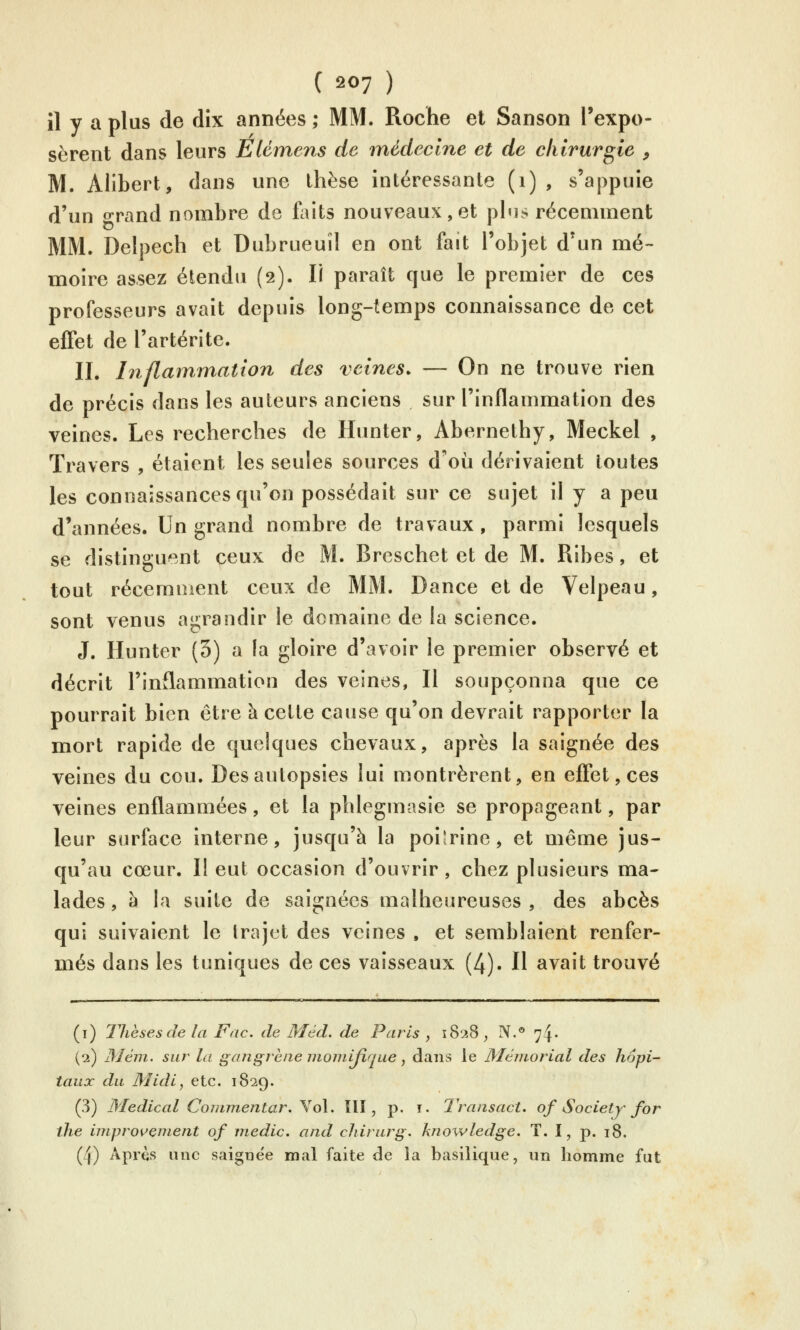 il y a plus de dix années ; MM. Roche et Sanson l'expo- sèrent dans leurs EUmens de médecine et de chirurgie , M. Alibert, dans une thèse intéressante (i) , s'appuie d'un o-rand nombre de faits nouveaux,et phis récemment MM. Delpech et Dubrueuil en ont fait l'objet d'un mé- moire assez étendu (2). Il paraît que le premier de ces professeurs avait depuis long-temps connaissance de cet effet de l'artérite. II. Inflam/mation des veines. — On ne trouve rien de précis dans les auteurs anciens sur l'inflammation des veines. Les recherches de Hunter, Abernethy, Meckel , Travers , étaient les seules sources d'où dérivaient toutes les connaissances qu'on possédait sur ce sujet il y a peu d'années. Un grand nombre de travaux, parmi lesquels se distinguent ceux de M. Breschet et de M. Ribes, et tout récemment ceux de MM. Dance et de Velpeau, sont venus agrandir le domaine de la science. J. Hunter (3) a la gloire d'avoir le premier observé et décrit l'inflammation des veines, Il soupçonna que ce pourrait bien être à cette cause qu'on devrait rapporter la mort rapide de quelques chevaux, après la saignée des veines du cou. Des autopsies lui montrèrent, en effet, ces veines enflammées, et la phlegmasie se propageant, par leur surface interne, jusqu'à la poilrine, et même jus- qu'au cœur. Il eut occasion d'ouvrir, chez plusieurs ma- lades , à la suite de saignées malheureuses , des abcès qui suivaient le trajet des veines , et semblaient renfer- més dans les tuniques de ces vaisseaux (4). Il avait trouvé (i) Thèses de la Fac. de Méd. de Paris , 1828, IV.° 74. (Ci) Mém. sur la gangrène inoiiiijîque, dans le Mémorial des hôpi- taux du Midi, etc. 1829. (3) 3Iedical Commentar. Yo\. îll, p. 1. Transact. of Society for the improuenient of medic. and cliirurg. knowledge, T. I, p. 18. (4) Apr^s une saigne'e mal faite de la basilique, un homme fut