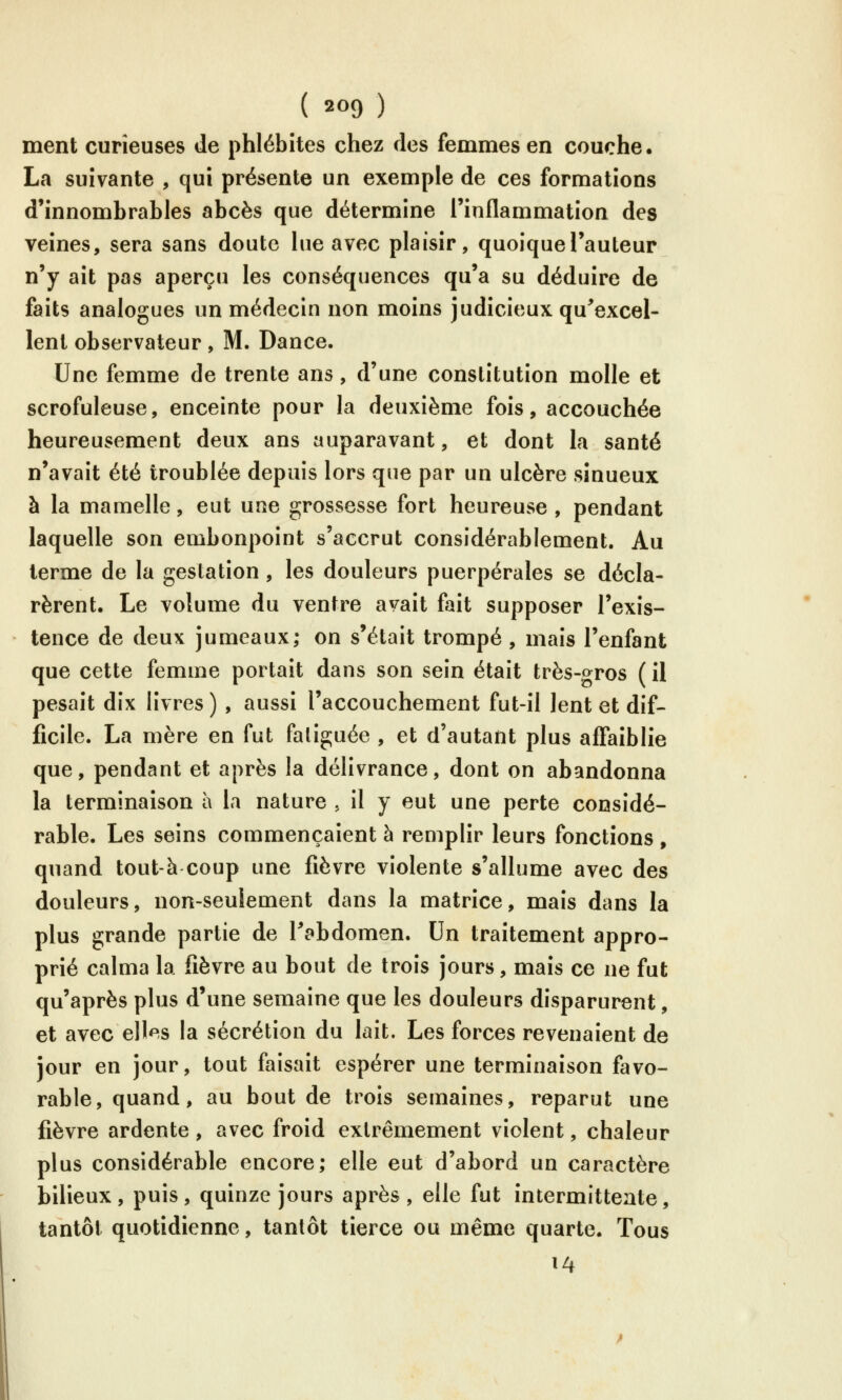 ment curieuses de phlébites chez des femmes en couche. La suivante , qui présente un exemple de ces formations d'innombrables abcès que détermine l'inflammation des veines, sera sans doute lue avec plaisir, quoique l'auteur n'y ait pas aperçu les conséquences qu'a su déduire de faits analogues un médecin non moins judicieux qu^excel- lent observateur , M. Dance. Une femme de trente ans, d'une constitution molle et scrofuleuse, enceinte pour la deuxième fois, accouchée heureusement deux ans auparavant, et dont la santé n'avait été troublée depuis lors que par un ulcère sinueux à la mamelle, eut une grossesse fort heureuse , pendant laquelle son embonpoint s'accrut considérablement. Au terme de la gestation, les douleurs puerpérales se décla- rèrent. Le volume du ventre avait fait supposer l'exis- tence de deux jumeaux; on s'était trompé , mais l'enfant que cette femme portait dans son sein était très-gros ( il pesait dix livres ) , aussi l'accouchement fut-il lent et dif- ficile. La mère en fut faliguée , et d'autant plus affaiblie que, pendant et après la délivrance, dont on abandonna la terminaison à la nature , il y eut une perte considé- rable. Les seins commençaient à remplir leurs fonctions , quand tout-à coup une fièvre violente s'allume avec des douleurs, non-seulement dans la matrice, mais dans la plus grande partie de l'abdomen. Un traitement appro- prié calma la fièvre au bout de trois jours, mais ce ne fut qu'après plus d'une semaine que les douleurs disparurent, et avec elles la sécrétion du lait. Les forces revenaient de jour en jour, tout faisait espérer une terminaison favo- rable, quand, au bout de trois semaines, reparut une fièvre ardente , avec froid extrêmement violent, chaleur plus considérable encore; elle eut d'abord un caractère bilieux, puis, quinze jours après , elle fut intermittente, tantôt quotidienne, tantôt tierce ou même quarte. Tous 14