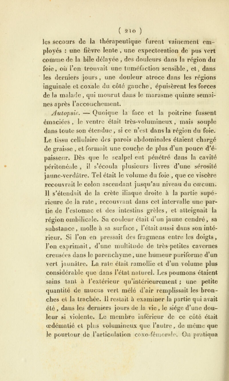 les secours de la thérapeutique furent vainement em- ployés : une fièvre lente , une expectoration de pus vert comme de la bile délayée , des douleurs dans la région du foie, où l'on trouvait une tuméfaction sensible, et^ dans les derniers jours , une douleur atroce dans les régions inguinale et coxale du côté gauche, épuisèrent les forces de la malade, qui mourut dans le marasme quinze semai- nes après Faccouchement. Autopsie. — Quoique la face et la poitrine fussent émaciées , le ventre était très-volumineux, mais souple dans toute son étendue , si ce n'est dans la région du foie. Le tissu cellulaire des parois abdominales étaient chargé de graisse , et formait une couche de plus d'un pouce d^é- paissenr. Dès que le scalpel eut pénétré dans la cavité péritonéale , i! s'écoula plusieurs livres d'une sérosité jaune-verdâtre. Tel était le volume du foie , que ce viscère recouvrait le colon ascendant jusqu^au niveau du cœcum. Il s'étend-lit de la crête iliaque droite à la partie supé- rieure de la rate, recouvrant dans cet intervalle une par- tie de l'estomac et des intestins grêles, et atteignait la région ombilicale. Sa couleur était d'un jaune cendré, sa substance, moîle à sa surfiice, l'était aussi dans son inté- rieur. Si l'on en pressait des fragmens entrt; les doigts, l'on exprimait, d'une multitude de très petites cavernes creusées dans le parenchyme, une humeur puriforme d'un vert jaunâtroe La rate était ramollie et d'un volume plus considérable que dans l'état naturel. Les poumons étaient sains tant à Textérieur qu'intérieurement ; une petite quantité de mucus vert mêlé d'air remplissait les bron- ches et la trachée. 11 restait à examiner la partie qui avait été, dans les derniers jours de la vie, le siège d'une dou- leur si violente. Le membre inférieur de ce côté était œdématié et pins volumineux que l'autre, de même que le pourtour de l'articulation coxo-féirjonde. On pratiqua