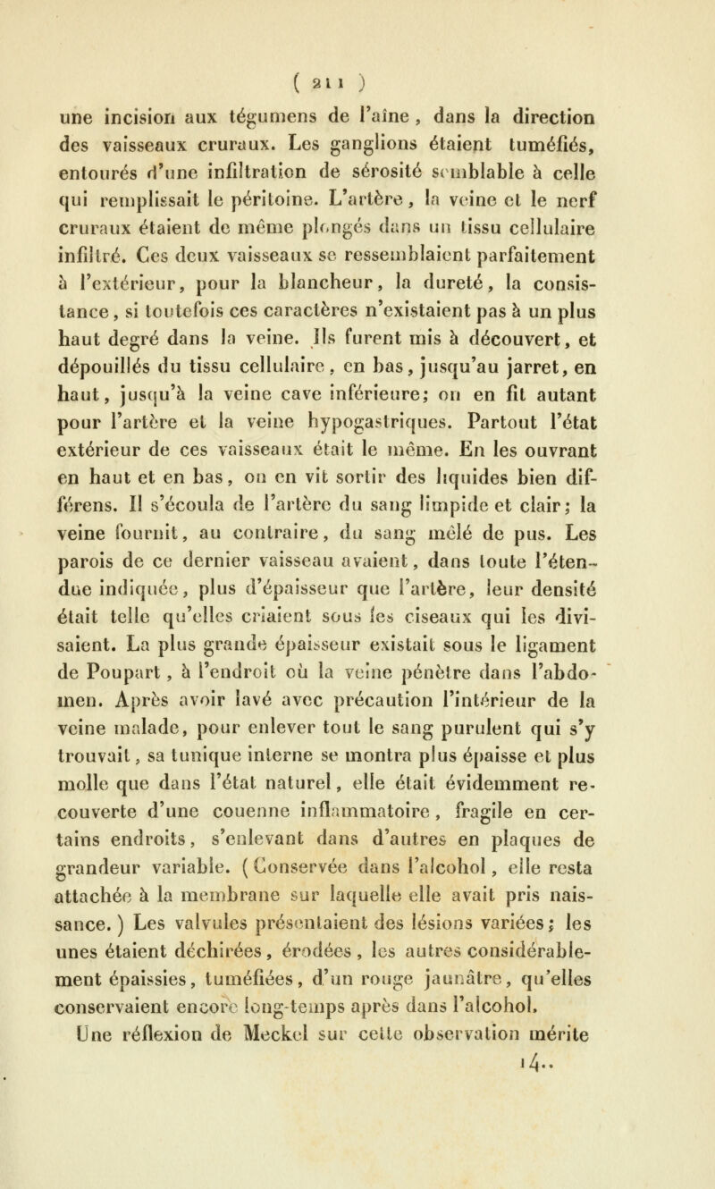 une incision aux tégumens de l'aîne , dans la direction des vaisseaux cruraux. Les ganglions étaient tuméfiés, entourés d'une infiltration de sérosité semblable à celle qui remplissait le péritoine. L'artère, la veine et le nerf cruraux étaient de même plongés dans un tissu cellulaire infiltré. Ces deux vaisseaux se ressemblaient parfaitement h l'extérieur, pour la blancheur, la dureté, la consis- tance , si toutefois ces caractères n'existaient pas à un plus haut degré dans la veine, lis furent mis à découvert, et dépouillés du tissu cellulaire, en bas, jusqu'au jarret, en haut, juscju'à la veine cave inférieure; on en fit autant pour l'artère et la veine hypogastriques. Partout l'état extérieur de ces vaisseaux était le même. En les ouvrant en haut et en bas, on en vit sortir des liquides bien dif- férons. Il s'écoula de l'artère du sang limpide et clair; la veine fournit, au contraire, du sang mêlé de pus. Les parois de ce dernier vaisseau avaient, dans toute l'éten- due indiquée, plus d'épaisseur que l'artère, leur densité était telle qu'elles criaient sous les ciseaux qui les divi- saient. La plus grande épaisseur existait sous le ligament de Poupart, à l'endroit où la veine pénètre dans l'abdo- men. Après avoir lavé avec précaution l'intérieur de la veine malade, pour enlever tout le sang purulent qui s*y trouvait, sa tunique interne se montra plus é[)aisse et plus molle que dans l'état naturel, elle était évidemment re- couverte d'une couenne inflammatoire, fragile en cer- tains endroits, s'eolevant dans d'autres en plaques de grandeur variable. ( Conservée dans l'alcohol, elle resta attachée à la membrane sur laquelle elle avait pris nais- sance. ) Les valvules présentaient des lésions variées^ les unes étaient déchirées, érodées , les autres considérable- ment épaissies, tuméfiées, d'un rouge jaunâtre, qu'elles conservaient encore longtemps après dans l'alcohol. Une réflexion de Meckel sur celte observation mérite .4..