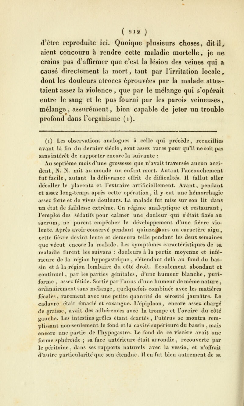 d'être reproduite ici. Quoique plusieurs choses, dît-il, aient concouru à rendre cette maladie mortelle, je ne crains pas d'affirmer que c'est la lésion des veines qui a causé directement la mort, tant par l'irritation locale, dont les douleurs atroces éprouvées par la malade attes- taient assez la violence , que par le mélange qui s'opérait entre le sang et le pus fourni par les parois veineuses » mélange, assurément, bien capable de jeter un trouble profond dans l'organisme (i). (i) Les observations analogues à celle qui pre'cède, recueillies avant la fin du dernier siècle , sont assez rares pour qu'il ne soit pas sansinte'ret de rapporter encore la suivante : Au septième mois d'une grossesse que n'avait traversée aucun acci- dent, N. N. mit au monde un enfant mort. Autant l'accouchement fut facile , autant la de'livrance offrit de diflîcultés. Il fallut aller de'coUer le placenta et l'extraire artificiellement. Avant, pendant et assez long-temps après cette ope'ration, il y eut une he'morrhagie assez forte et de vives douleurs. La malade fut mise sur son lit dans un e'tat de faiblesse extrême. Un re'gime analeptique et restaurant , l'emploi des se'datifs pour calmer une douleur qui s'était fixée au sacrum, ne purent empêcher le développement d'une fièvre vio- lente. Après avoir conservé pendant quinze.j^urs un caractère aigu, cette fièvre devint lente et demeura telle pendant les deux semaines que vécut encore la malade. Les symptômes caractéristiques de sa maladie furent les suivans : douleurs à la partie moyenne et infé- rieure de la région hypogastrique , s'étendant delà au fond du bas- sin et à la région lombaire du côté droit. Ecoulement abondant et continuel, par les parties génitales, d'une humeur blanche, puri- forme , assez fétide. Sortie par l'anus d'une humeur de même nature , ordinairement sans mélange, quelquefois combinée avec les matières fécales , rarement avec une petite quantité de sérosité jaunâtre. Le cadavre était émacié et exsangue. L'épiploon, encore assez chargé de graisse, avait des adhérences avec la trompe et l'ovaire du côté gauche. Les intestins grêles étant écartés , l'utérus se montra rem- plissant non-seulement le fond et la cavité supérieure du bassin , mais encore une partie de Thypogastre. Le fond de ce viscère avait une forme sphéroïde ; sa face antérieure était arrondie, recouverte par le péritoine, dans ses rapports naturels avec la vessie, et n'offrait d'autre particularité que son étendue. Il en fut bien autrement de sa