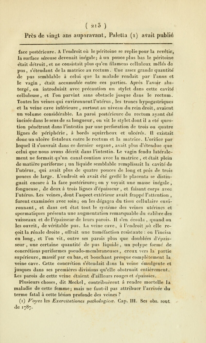 ( •''-'3 ) Près de vingt ans auparavant, Paletla (i) avait publié face postérieure. A l'endroit où le péritoine se replie pour la revêtir, la surface se'reuse devenait ine'gale; à un pouce plus bas le péritoine e'tait de'truit, et ne consistait plus qu'en iîlamcns celluleux mele's de pus, s'etendant delà matrice au rectum. Une assez grande quantité de pus semblable à celui que la malade rendait par l'anus et le vagin , e'tait accumule'e entre ces parties. Apres l'avoir abs- terge', on introduisit avec pre'caution un stylet dans cette cavité celluleuse , et l'on parvint sans obstacle jusque dans le rectum. Toutes les veines qui environnent l'ute'rus , les troncs Lypogastriques et la veine cave inférieure , surtout au niveau du rein droit, avaient un volume considérable. La paroi postérieure du rectum ayant été incisée dans le sens de sa longueur, on vit le stylet dont il a été ques- tion pénétrant dans l'intestin par une perforation de trois ou quatre lignes de périphérie, à bords squirrheux et ulcérés. Il existait donc un ulcère fistuleux entre le rectum et la matrice. L'orifice par lequel il s'ouvrait dans ce dernier organe, avait plus d'étendue que celui que nous avons décrit dans l'intestin. Le vagin fendu latérale- ment ne formait qu'nn canal continu avec la matrice , et était plein de matière puriforme ; un liquide semblable remplissait la cavité de l'utérus, qui avait plus de quatre pouces de long et près de trois pouces de large. L'endroit où avait été grelTé le placenta se distin- guait encore à la face postérieure; on y voyait une masse inégale, fongueuse , de deux à trois lignes d'épaisseur , et faisant corps avec l'utérus. Les veines, dont l'aspect extérieur avait frappé l'attention , furent examinées avec soin; on les dégagea du tissu cellulaire envi- ronnant, et dans cet état tout le système des veines utérines et spermatiques présenta une augmentation remarquable du calibre des vaisseaux et de l'épaisseur de leurs parois. Il s'en écoula , quand on les ouvrit, de véritable pus. La veine cave, à l'endroit p\i elle re- çoit la rénale droite , offrait une tuméfaction résistante : on l'incisa en long, et l'on vit, outre ses parois plus que doublées d'épais- seur , une certaine quantité de pus liquide , un polype formé de concrétions puriformes pseudo-membraneuses , creux vers la partie supérieure, massif par en bas, et bouchant presque complètement la veine cave. Cette concrétion s'étendait d.ins la veine émulgente et jusques dans ses premières divisions qu'elle obstruait entièrement. Les parois de cette veine étaient d'ailleurs rouges et épaissies. Plusieurs choses, dit Meckel, contribuèrent à rendre mortelle la maladie de cette femme; mais ne faut-il pas attribuer l'arrivée du terme fatal à cette lésion profonde des veines ? (i) Voyez les Exercitationes pathologicœ. Cap. III. Ses obs. sont de 1787.