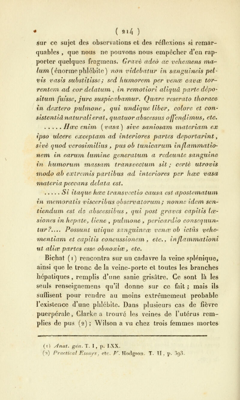 sur ce sujet des observations et des réflexions si remar- quables , que nous ne pouvons nous empêcher d'en rap- porter quelques fragmens. Grave adeô ac vchcmens ma- lum (énormephlébite) non videbatur in saitf^idneis pel- vis vasis substitisse; sed liumorem per venœ cavœ tor- renteni ad cor delatum , in remotiori aliquâ parte dcpo- situm fuisse, jure suspicabamur, Quare reserato tliorace in dextero pulmone ^ qui undique liber, colore et con- sistentiânaturalierat, quatuor abscessus offendimus^ etc. Hœc enim ( vasa ) sive saniosam materiam ex ipso ulcère exceptam ad interiores paries deportarint, sivè quod verosimilius ^ pus ob tunicarum inflammatio- nem in earum lumine ^eneratum a redeunte sanguine in huniorum massam transvectum sit ; certè utrovis modo ab extremis partibus ad interiores per hœc vasa niateria peccans dclata est, Si itaque hœc transvectio causa est apostematwn in rnemoratis visceribus o b serval or um; nonne idem sen- tienduin est d^ abscessibus ? qui post graves capitis lœ- s io nés in hep aie y liene , pulnione , pericardio consequun^ tur?,,», Possunt utique sanguineœ venœ ob ictus vehe- raentiam et capitis concussionem, etc., inflammationi ut aliœ partes esse obnoxiœ y etc* Bichat (i) rencontra sur un cadavre la veine splénique, ainsi que le tronc de la veine-porte et toutes les branches hépatiques, remplis d'une sanie grisâtre. Ce sont là les seuls renseignemens qu'il donne sur ce fait ; mais ils suflîsent pour rendre au moins extrêmement probable l'existence d'une phlébite. Dans plusieurs cas de fièvre puerpérale, Clarke a trouvé les veines de l'utérus rem- pHes de pus (2) ; Wilson a vu chez trois femmes mortes (c ) yînat. gén. T. ï , p. I.XX. (■?.) Practical Essays; etc. /^. HodgRon. T. Il, p. Sq^,