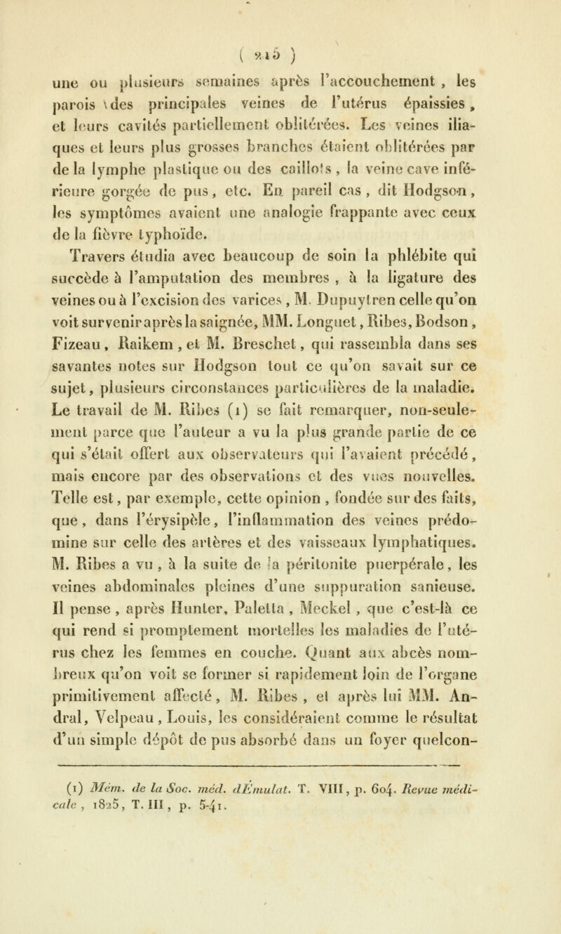 ( *^<là ) une ou plusieurs sr^maines après l'accouchement , les parois Vdes principales veines de l'utérus épaissies, et leurs cavités partiellement oblitérées. Les veines ilia- ques et leurs plus grosses branches étaient oblitérées par de la lymphe plastique ou des caillots , la veine cave infé- rieure *^orgée de pus, etc. En pareil cas , dit Hodgson, les symptômes avaient une analogie frappante avec ceux de la fièvre typhoïde. Travers étudia avec beaucoup de soin la phlébite qui succède à l'amputation des membres , à la ligature des veines ou à l'excision des varices, M. Dupuytren celle qu'on voit survenir après la saignée, MM. Longuet, Ribes, Bodson, Fizeau , Raikem , et M. Breschet, qui rassembla dans ses savantes notes sur Hodgson tout ce qu'on savait sur ce sujet, plusieurs circonstances particulières de la maladie. Le travail de M. Ribes (i) se fait remarquer, non-seule- ment parce que l'auteur a vu la plus grande partie de ce qui s'était oiFert aux observateurs qui l'avaient précédé, mais encore par des observations et des vues nouvelles. Telle est, par exemple, cette opinion , fondée sur des faits, que, dans l'érysîpèle, l'inflammation des veines prédo- mine sur celle des artères et des vaisseaux lymphatiques. M. Ribes a vu , à la suite de la péritonite puerpérale, les veines abdominales pleines d'une suppuration sanieuse. Il pense , après Hunter, Paletta , Meckel , que c'est-là ce qui rend si promptement mortelles les maladies de l'uté- rus chez les femmes en couche. Quant aux abcès nom- breux qu'on voit se former si rapidement loin de l'organe primitivement affecté, M. Ribes , et après lui MM. An- dral, Velpeau, Louis, les considéraient comme le résultat d'un simple dépôt de pus absorbé dans un foyer quelcon- (i) Mém, de la Soc. méd, dÉmulat. T. VIlï, p. 604. Re^^ue médi- cale , 1825, T. III, p, 5-4i.