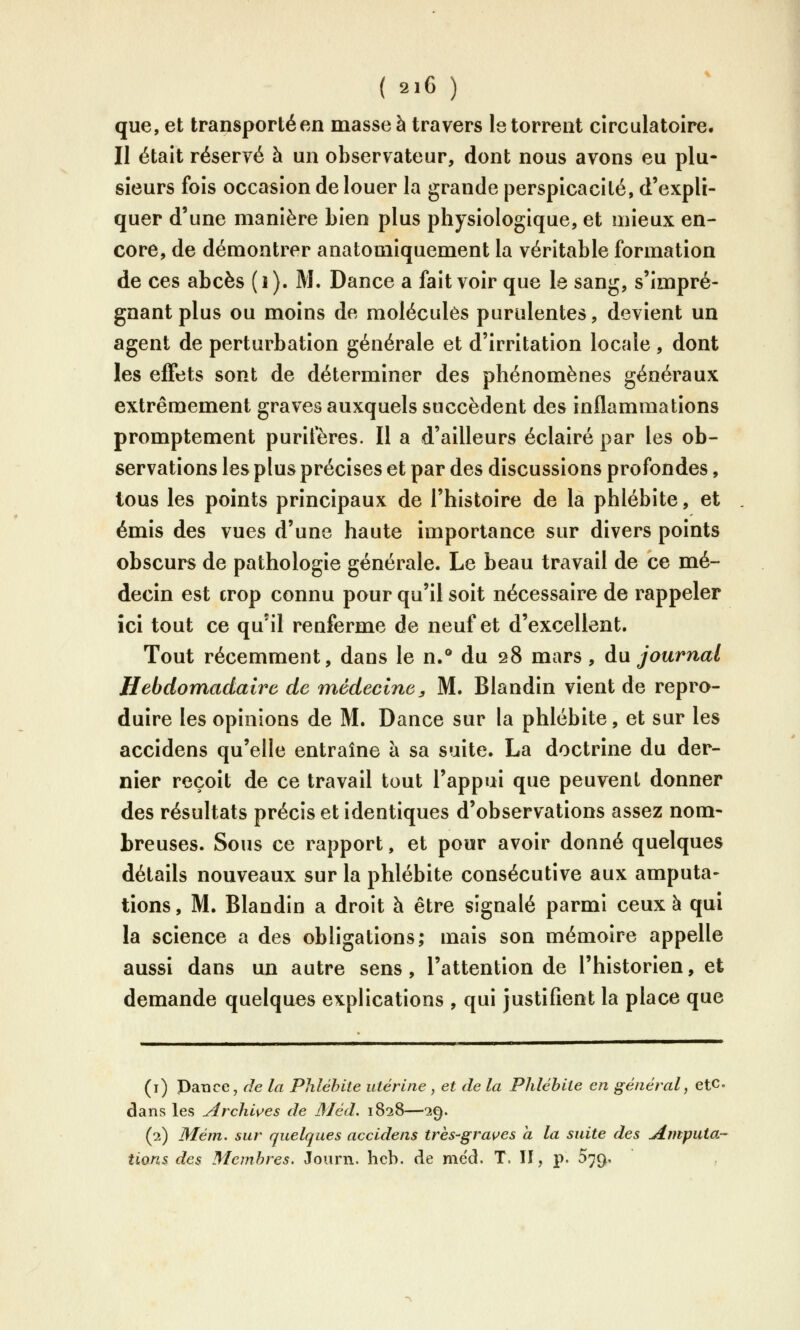 que, et transportéen masse à travers le torrent circulatoire. Il était réservé à un observateur, dont nous avons eu plu- sieurs fois occasion de louer la grande perspicacité, d'expli- quer d'une manière Lien plus physiologique, et mieux en- core, de démontrer anatomiquement la véritable formation de ces abcès (i). M. Dance a fait voir que le sang, s'impré- gnantplus ou moins de molécules purulentes, devient un agent de perturbation générale et d'irritation locale , dont les effets sont de déterminer des phénomènes généraux extrêmement graves auxquels succèdent des inflammations promptement purifères. Il a d'ailleurs éclairé par les ob- servations les plus précises et par des discussions profondes, tous les points principaux de l'histoire de la phlébite, et émis des vues d'une haute importance sur divers points obscurs de pathologie générale. Le beau travail de ce mé- decin est crop connu pour qu'il soit nécessaire de rappeler ici tout ce qu'il renferme de neuf et d'excellent. Tout récemment, dans le n.° du 28 mars, du journal Hebdomadaire de médecine, M. Blandin vient de repro- duire les opinions de M. Dance sur la phlébite, et sur les accidens qu'elle entraîne à sa suite. La doctrine du der- nier reçoit de ce travail tout l'appui que peuvent donner des résultats précis et identiques d'observations assez nom- breuses. Sous ce rapport, et pour avoir donné quelques détails nouveaux sur la phlébite consécutive aux amputa- tions, M. Blandin a droit à être signalé parmi ceux à qui la science a des obligations; mais son mémoire appelle aussi dans un autre sens, l'attention de l'historien, et demande quelques explications , qui justifient la place que (i) Dance, de la Phlébite utérine , et de la Phlébite en général, etc. dans les Archi\^es de Méd. 1828—29. (2) Mém. sur quelques accidens très-graines a la suite des amputa- tions des Membres. Joiirn. hcb. de med. T. Il, p. 079.