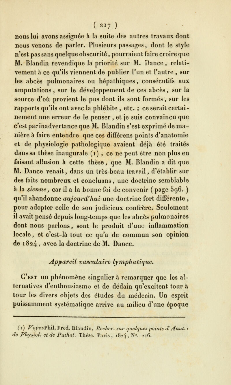 nous lui avons assignée à la suite des autres travaux dont nous venons de parler. Plusieurs passages, dont le style n'est pas sans quelque obscurité, pourraient faire croire que M. Blandin revendique la priorité sur M. Dance, relati- vement à ce qu'ils viennent de publier Pun et l'autre , sur les abcès pulmonaires ou hépathiques, consécutifs aux amputations, sur le développement de ces abcès, sur la source d'où provient le pus dont ils sont formés, sur les rapports qu'ails ont avec la phlébite , etc. ; ce serait certai- nement une erreur de le penser, et je suis convaincu que c'est parinadvertance que M. Blandin s'est exprimé de ma- nière à faire entendre que ces différens points d'anatomie et de physiologie pathologique avaient déjà été traités dans sa thèse inaugurale (i) , ce ne peut être non plus en faisant allusion à cette thèse, que M. Blandin a dit que M. Dance venait, dans un très-beau travail, d'établir sur des faits nombreux et concluans, une doctrine semblable à la sienne^ car il a la bonne foi de convenir ( page 596. ) qu'il abandonne aujourd'hui une doctrine fort différente , pour adopter celle de son judicieux confrère. Seulement îl avait pensé depuis long-temps que les abcès pulmonaires dont nous parlons, sont le produit d'une inflammation locale, et c'est-là tout ce qu'a de commun son opinion de 1824, avec la doctrine de M. Dance. Appareil vasculaire lymphatique. C'est un phénomène singulier à remarquer que les al- ternatives d'enthousiasme et de dédain qu'excitent tour à tour les divers objets des études du médecin. Un esprit puissamment systématique arrive au milieu d'une époque (i) /^ojezPhil.Fred. Blandin, Recher. sur quelques points dAnaUt de PhysioL etde Pathoi. Thèse. Paris, 1824, N^ 216.