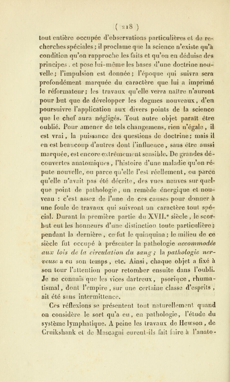 tout entière occupée d'observations particulières et de re- cherches spéciales ; il proclame qne la science n'existe qu'à condition qu'on rapproche les faits et qu'on en déduise des principes . et pose lui-même les bases d'une doctrine nou- velle; l'impulsion est donnée; l'époque qui suivra sera profondément marquée du caractère que lui a imprimé le réformateur; les travaux qu'elle verra naîlre n'auront pour but que de développer les dogmes nouveaux, d'en poursuivre l'application aux divers points de la science que le chef aura négligés. Tout autre objet paraît être oublié. Pour amener de tels changemens, rien n'égale, il est vrai, la puissance des quesiions de doctrine; mais il en est beaucoup d'autres dont i'influeace, saîis être aussi marquée, est encore exlrêmeuK^nt sensible. De grandes dé- couvertes anatomiques, l'histoire d'une maladie qu'on ré- pute nouvelle, ou parce qu'elle l'est réellement, ou parce qu'elle n^'avait pas été décrite, des vues neuves sur quel- que point de pathologie, un remède énergique et nou- veau : c'est assez de l'une de ces causes pour donner à une foule de travaux qui suivront un caractère tout spé- cial. Durant la première partie du XVII.® siècle , le scor- but eut les honneurs d'une distlnctioo toute particulière; pendant la dernière , ce fut le quinquina; le milieu de ce siècle fut occupé à présenter la pathologie accommodée aux lois de la circulation du sang ; la pathologie ner- veuse a eu son temps , etc. Ainsi, chaque objet a fixé à son tour l'attenlion pour retomber ensuite dans l'oubli. Je ne connais que les vices dartreux, psorique , rhuma- tismal , dont l'empire , sur une certaine classe d'esprits , ait été sans intermittence. Ces réflexions se présentent tout naturellemeni quand on considère le sort qu'a eu, en pathologie, l'étude du système lymphatique. A peine les travaux de Hewson , de Cruikshank et do Mascagui eurent-ils fait [aire à l'anato-