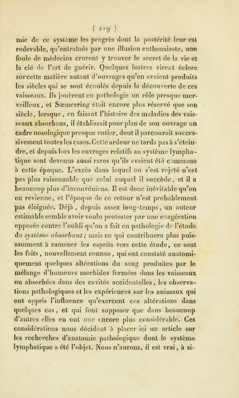 ( '^'9 ) mie de ce système les progrès dont la postérité leur est redevable, qu'entraînés par une illusion enthousiaste, une foule de médecins crurent y trouver le secret de la vie et îa clé do l'art de guérir. Quelques lustres virent éclore surcette matière autant d^ouvrages qu'en avaient produits les siècles qui se sont écoulés depuis la découverte de ces vaisseaux. Ils jouèrent en pathologie un rôle presque mer- veilleux, et Sœmerring était encore plus réservé que son siècle, lorsque , en faisant l'histoire des maladies des vais- seaux absorbans, il établissait pour plan de son ouvrage un cadre nosologîque presque entier, dont il parcourait succes- sivement toutes les cases. Cette ardeur ne tarda pas à s^'étein- dre, et depuis lors les ouvrages relatifs au système lympha- tique sont devenus aussi rares qu'ils avaient été communs h cette époque. L'excès dans lequel on s'est rejeté n'est pas plus raisonnable que celui auquel il succède , et il a beaucoup plus d'inconvéniens. Il est donc inévitable qu'on en revienne, et l'époque de ce retour n'est probablement pas éloignée. Déjà, depuis assez long-temps, un auteur estimable semble avoir voulu prolester par une exagération opposée contre l'oubli qu'on a fait en pathologie de l'étude du système absorbant ; mais ce qui contribuera plus puis- samment à ramener les esprits vers cette étude, ce sont les faits , nouvellement connus, qui ont constaté analomi- quement quelques altérations du sang produites par le mélange d'humeurs morbides formées dans les vaisseaux ou absorbées dans des cavités accidentelles, les observa- tions pathologiques et les expériences sur les animaux qui ont appris l'influence qu'exercent ces altérations dans quelques cas , et qui font supposer que dans beaucoup d'autres elles en ont une encore plus considérable. Ces considérations nous décident à placer ici un article sur les recherches d'anatomie pathologique dont le système lymphatique a été l'objet. Nous n'aurons, il est vrai, à si-