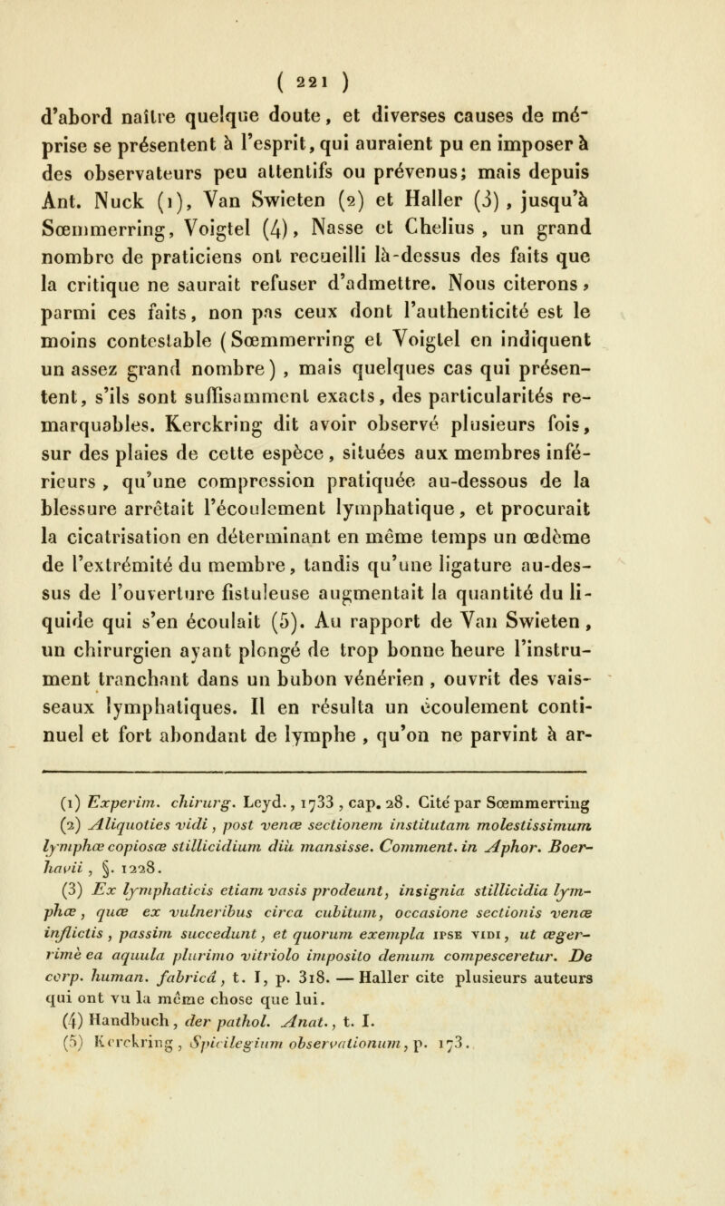 d'abord naître quelque doute, et diverses causes de mé- prise se présentent à l'esprit, qui auraient pu en imposer à des observateurs peu attentifs ou prévenus; mais depuis Ant. Nuck (i), Van Swieten (2) et Haller (3), jusqu'à Sœmmerring, Voîgtel (4), Nasse et Chelius , un grand nombre de praticiens ont recueilli là-dessus des faits que la critique ne saurait refuser d'admettre. Nous citerons 9 parmi ces faits, non pas ceux dont l'authenticité est le moins contestable (Sœmmerring et Voigtel en indiquent un assez grand nombre) , mais quelques cas qui présen- tent, s'ils sont suffisamment exacts, des particularités re- marquables. Kerckring dit avoir observé plusieurs fois, sur des plaies de cette espèce, situées aux membres infé- rieurs > qu'une compression pratiquée au-dessous de la blessure arrêtait l'écoulement lymphatique, et procurait la cicatrisation en déterminant en même temps un œdème de l'extrémité du membre, tandis qu'une ligature au-des- sus de l'ouverture fistuleuse augmentait la quantité du li- quide qui s'en écoulait (5). Au rapport de Van Swieten, un chirurgien ayant plongé de trop bonne heure l'instru- ment tranchant dans un bubon vénérien , ouvrit des vais-^ seaux lymphatiques. Il en résulta un écoulement conti- nuel et fort abondant de lymphe , qu'on ne parvint à ar- (1) Experim, chirurg. Lejd., lySS , cap. 28. Cite par Sœmmerriug (2) ^liquoties vldi, post venœ sectionein institutam molestissimum lyniphœ copiosœ siillicidiuni dih mansisse. Coimnent. in ^phor, Boer^ ha^ii , §. 1228. (3) Ex lymphaticis etiam vasis prodeunt, insignia stillicidia lym- phœ, quœ ex vulneribus circa cubitum, occasione sectlonis venœ inflictis, passini succédant, et quorum exempla ipse vidi , ut œger- rimè ea aquula plurimo vitriola intposito demum compesceretur. De corp, human. fahricâ, t. I, p. 3i8. —Haller cite plusieurs auteurs qui ont vu la mcme chose que lui. (4) Handbuch , der pathol. Anat., t. I. (5) Krrckring , Spicilegium obseri^fUlonum,\). i^S.