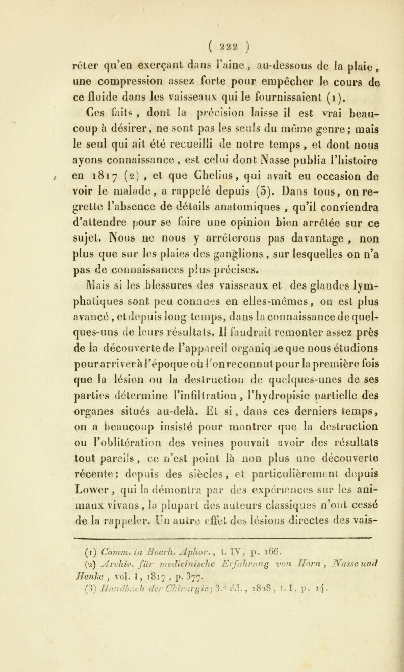 rêter qu'en exerçant dans l'aine, au-dessous de la plaie, une compression assez forte pour empêcher le cours de ce fluide dans les vaisseaux qui le fournissaient (i). Ces faits , dont la précision laisse il est vrai beau- coup h désirer, ne sont pas les serJs du même genre; mais le seul qui ait été recueilli de notre temps , et dont nons ayons connaissance , est celtu dont Nasse publia l'histoire en 1817 (2) , et que Chelius, qui avait eu occasion de voir le malade, a rappelé depuis (3). Dans tous, on re- grette l'absence de détails anatomiques , qu'il conviendra d^attendre pour se taire une opinion bien arrêtée sur ce sujet. Nous ne nous y arrêterons pas davantage , non plus que sur les plaies des ganglions, sur lesquelles on n'a pas de connaissances plus précises. Mais si les blessures des vaisseaux et des glandes lym- phatiques sont peu connues en elles-mêmes, on est plus avancé, et depuis long temps, dans la connaissance de quel- ques-uns (le leurs résultats. Il faudrait remonter assez près de la découvertede l'appareil organiqjeque nous étudions pourarriveràPépoqueoù ! on reconnut pour la première fois que la lésion ou la destruction de quelques-unes de ses parties détermine l'infdtration, l'hydropisie partielle des organes situés au-delà. Et si, dans ces derniers temps, on a beaucoup insisté pour montrer que la destruction ou l'oblitération des veines pouvait avoir des résultats tout pareils, ce n'est point là non plus une découverte récente; depuis des siècles, et particulièrement depuis Lower, qui la démontra par des expériences sur les ani- maux vivaos, la plupart des auteurs classiques n'ont cessé de la rappeler. Un autre effet dcb lésions directes des vais- (i) Coinni. in Boerli. Aplior. ^ t. îV, p. i66. (2) Archiv. fur uiedicinisclie ErfoJiriing von Florn , JYcisse und Henhe , vol. 1, 1817 , p. 377. (3) HandhKch der Chirnri^ic ; 3. cJ., 1S2S , 1. I, p. ij.