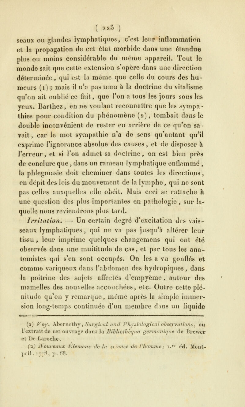 seaux ou glandes lymphatiques, c'est leur inflammation et la propagation de cet état morbide dans une étendue plus ou moins considérable du même appareil. Tout le monde sait que cette extension s'opère dans une direction déterminée, qui est la même que celle du cours des hu- meurs (i) ; mais il n'a pas tenu à la doctrine du vîtalisme qu*on ait oublié ce fait, que l'on a tous les jours sous les yeux. Barthez, en ne voulant reconnaître que les sympa- thies pour condition du phénomène (2), tombait dans le double inconvénient de rester en arrière de ce qu'on sa- vait, car le mot syaipathie n'a de sons qu'autant qu'il exprime l'ignorance absolue des causes, et de disposer à l'erreur, et si l'on admet sa doctrine, on est bien près de conclure que, dans un rameau lymphatique enflammé , la phlegmasie doit cheminer dans toutes les directions, en dépit des lois du mouvement de la lymphe, qui ne sont pas celles auxquelles elle obéit. Mais ceci se rattache à une question des plus importantes en pathologie, sur la- quelle nous reviendrons plus tard. Irritation. — Un certain degré d'excitation des vais- seaux lymphatiques, qui ne va pas jusqu'à altérer leur tissu , leur imprime quelques changemens qui ont été observés dans une multitude de cas, et par tous les ana- tomistes qui s'en sont occupés. On les a vu gonflés et comme variqueux dans l'abdomen des hydropiques, dans la poitrine des sujets aH'ectés d'empyème , autour des mamelles des nouvelles accouchées, etc. Outre cette plé- nitude qu'on y remarque, même après la simple immer- sion long-temps continuée d'un membre dans un liquide (1) Voy, AhcrneÛïj, Siir^'ical and Physiological obseivaiions f ou l'extrait de cet ouvrage dans la Bibliothèque germanique de Brewer et De Laroclie. (1) Nouveaux Elemens de la science de Vliomme; iJ^ éd. Mont- pcll. 1778, p. 68.