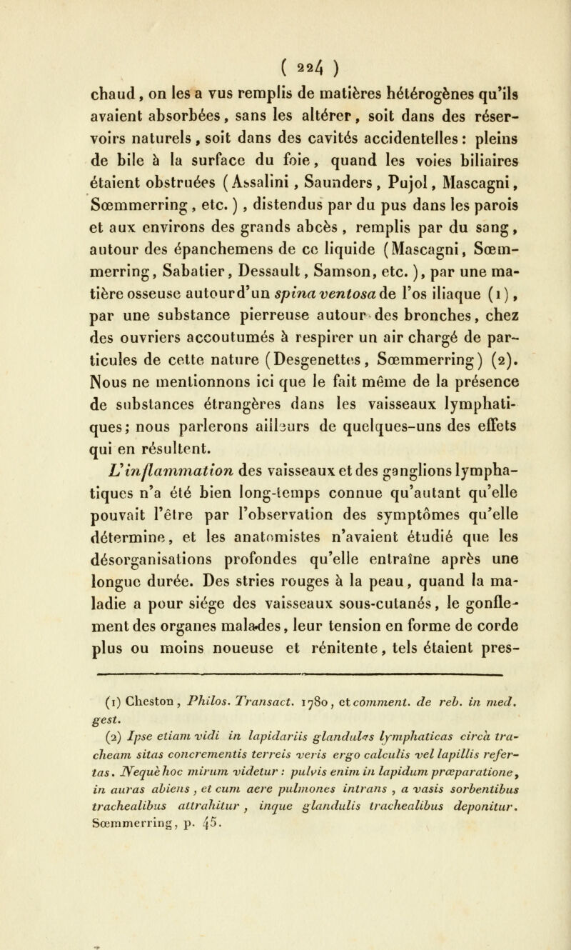chaud, on les a vus remplis de matières hétérogènes qu'ils avaient absorbées, sans les altérer, soit dans des réser- voirs naturels, soit dans des cavités accidentelles : pleins de bile à la surface du foie, quand les voies biliaires étaient obstruées (Assalini, Saunders, Pujol, Mascagni, Sœmmerring, etc. ) , distendus par du pus dans les parois et aux environs des grands abcès , remplis par du sang, autour des épanchemens de ce liquide (Mascagni, Sœm- merring , Sabatier, Dessault, Samson, etc. ), par une ma- tière osseuse autour d'un spinaventosade l'os iliaque (i), par une substance pierreuse autour des bronches, chez des ouvriers accoutumés à respirer un air chargé de par- ticules de cette nature (Desgenettes, Sœmmerring) (2). Nous ne mentionnons ici que le fait même de la présence de substances étrangères dans les vaisseaux lymphati- ques; nous parlerons aillsurs de quelques-uns des effets qui en résultent. Vinflammation des vaisseaux et des ganglions lympha- tiques n'a été bien long-iemps connue qu'autant qu'elle pouvait l'être par l'observation des symptômes qu^elle détermine, et les anatomsstes n'avaient étudié que les désorganisations profondes qu'elle entraîne après une longue durée. Des stries rouges à la peau, quand la ma- ladie a pour siège des vaisseaux sous-cutanés, le gonfle- ment des organes malades, leur tension en forme de corde plus ou moins noueuse et rénitente, tels étaient pres- (i) Cheston , Philos. Transact. 1780, et comment, de reh. in med, gest. (2) Ipse eiiam vidi in lapidariis glandid^rs lyjnphaticas circa tra- cheam sitas concrementis terreis veris ergo calculis vel lapillis refer- tas, Wequèhoc mirum videtur : puhis enijn i/i lapidum prœparatione^ in auras ahiens , et cum aère pidmones intrans , a vasis sorbentibus trachealibus attrahitur , inque glandulis trachealibus deponitur, Sœmmerring, p. 4^.