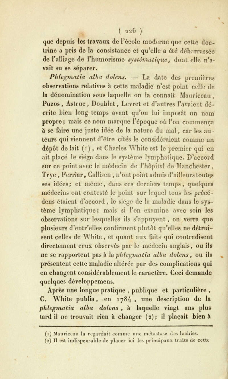 que depuis les travaux de l'école moderne que celte doc-- Irine a pris de la consistance et qu'elle a été débarrassée de l'alliage de l'humorisme systématique^ dont elie n'a- vait su se séparer. Phlegmatia a'iba dolens, — La date des premières observations relatives à cette maladie n'est point celle de la dénomination sous laquelle on la connaît. Mauriceau, Puzos, Astruc, Doublet, Levret et d'autres l'avaient dé- crite bien long-temps avant qu'on lui imposât un nom propre; mais ce nom marque l'époque où l'on commença à se faire une juste idée de la nature du mal, car les au leurs qui viennent d'être cités le considéraient comme un dépôt de lait (i) ^ et Charles White est le premier qui en ait placé le siège dans le système lymphatique. D'accord sur ce point avec le médecin de l'hôpital de Manchester, Trye , Ferriar, Callisen , n'ont point admis d'ailleurs toutes ses idées; et même, dans ces derniers temps, quelques médecins ont contesté le point sur lequel tous les précé- dons étaient d'accord, le siège de la maladie dans le sys- tème lymphatique; mais si l'on examine avec soin les observations sur lesquelles ils s'appuyent , on verra que plusieurs d'entr'elles confirment plutôt qu'elles ne détrui- sent celles de White, et quant aux faits qui contredisent directement ceux observés par le médecin anglais, ou ils ne se rapportent pas à la phlegmatia alba dolens, ou ils présentent cette ma^ladie altérée par des complications qui en changent considérablement le caractère. Ceci demande quelques développemens. Après une longue pratique , publique et particulière , C. White publia, en 1784 , une description de la phlegmatia alba dolens , à laquelle vingt ans plus tard il ne trouvait rien à changer (2); il plaçait bien à (i) Mauriceau la regardait comme une métastase des lociiies. (2) Il est indispensable de placer ici les principaux traits de cette