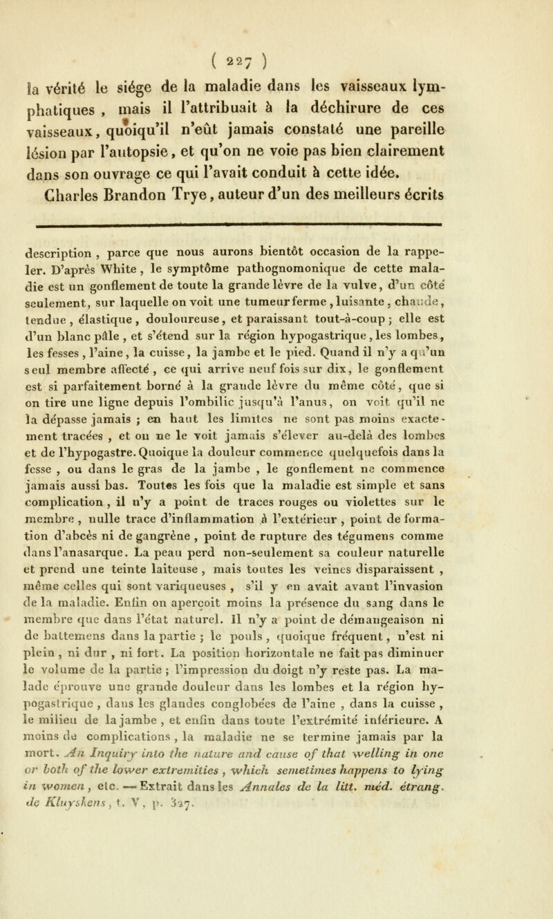 la vérité le siège de la maladie dans les vaisseaux lym- phatiques , mais il l'attribuait à la déchirure de ces vaisseaux, quoiqu'il n'eût jamais constaté une pareille lésion par l'autopsie, et qu'on ne voie pas bien clairement dans son ouvrage ce qui l'avait conduit à cette idée. Charles Brandon Trye, auteur d'un des meilleurs écrits description , parce que nous aurons bientôt occasion de la rappe- ler. D'après White, le symptôme pathognomonique de cette mala- die est un gonflement de toute la grande lèvre de la vulve, d'un côte' seulement, sur laquelle on voit une tumeur ferme , luisante . chaude, tendue, élastique, douloureuse, et paraissant tout-à-coup; elle est d'un blanc pâle , et s'ëtend sur la région hypogastrique, les lombes, les fesses , l'aine , la cuisse, la jambe et le pied. Quand il n'y a q i'un seul membre affecté , ce qui arrive neuf fois sur dix, le gonflement est si parfaitement borné à la grande lèvre du même côté, que si on tire une ligne depuis l'ombilic jusqu'à l'anus, on voit qu'il ne îa dépasse jamais ; en haut les limites ne sont pas moins exacte- ment tracées , et ou ne le voit jamais s'élever au-delà des lombes et de l'hypogastre. Quoique la douleur commence quelquefois dans la fesse , ou dans le gras de la jambe , le gonflement ne commence jamais aussi bas. Toutes les fois que la maladie est simple et sans complication , il n'y a point de traces rouges ou violettes sur le membre , nulle trace d'inflammation à l'extérieur , point de forma- tion d'abcès ni de gangrène , point de rupture des tégumens comme dansl'anasarque. La peau perd non-seulement sa couleur naturelle et prend une teinte laiteuse , mais toutes les veines disparaissent , même celles qui sont variqueuses , s'il y en avait avant l'invasion de la maladie. Enfin on aperçoit moins la présence du sang dans le membre que dans l'état naturel. Il n'y a point de démangeaison ni de battemens dans la partie ; le pouls , quoique fréquent, n'est ni plein , ni dur , ni fort. La position horizontale ne fait pas diminuer le volume de la partie ; l'impression du doigt n'y reste pas. La ma- lade éprouve une grande douleur dans les lombes et la région hy- pogastrique , dans les glandes conglobées de l'aine , dans la cuisse , le milieu de la jambe, et enfin dans toute l'extrémité inférieure. A jnoins de complications , la malatiie ne se termine jamais par la mort. Au Inquiry inio the nature and cause of îhat welling in one or both of the lower extremities , which semetimes happens to lying in women, etc. — Extrait dans les Annales de la litt. méd. étrang. dç KluysKens y t. V, p. H'27.