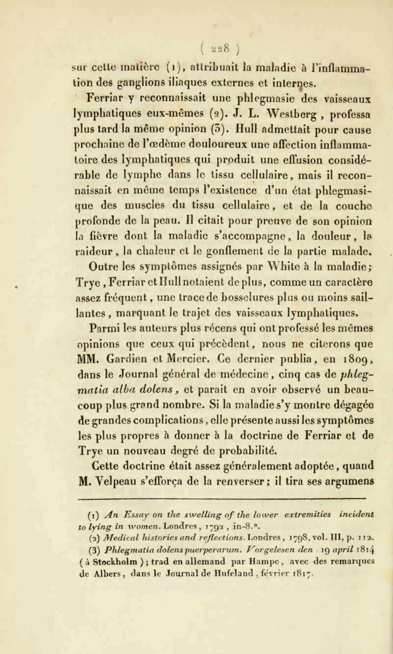 sur celle matière (i), atlribuait la maladie à l'inflamma- tion des ganglions iliaques externes et internes. Ferriar y reconnaissait une phlegmasie des vaisseaux lymphatiques eux-mêmes (2), J. L. Westberg , professa plus tard la même opinion (5). Hull admettait pour cause prochaine de l'œdème douloureux une aflection inflamma- toire des lymphatiques qui produit une efi*usion considé- rable de lymphe dans le tissu cellulaire, mais il recon- naissait en même temps l'existence d'un état phlegmasi- que des muscles du tissu cellulaire, et de la couche profonde de la peau. Il citait pour preuve de son opinion la fièvre dont la maladie s'accompagne > la douleur, la raideur, la chaleur et le gonflement de la partie malade. Outre les symptômes assignés par White à la maladie; Trye , Ferriar et Hull notaient déplus, comme un caractère assez fréquent, une trace de bosselures plus ou moins sail- lantes, marquant le trajet des vaisseaux lymphatiques. Parmi les auteurs plus récens qui ont professé les mêmes opinions que ceux qui précèdent, nous ne citerons que MM. Gardien et Mercier. Ce dernier publia, en 1809, dans le Journal général de médecine, cinq cas de phleg- matia alba dolens ^ et parait en avoir observé un beau- coup plus grand nombre. Si la maladie s'y montre dégagée de grandes complications, elle présente aussi les symptômes les plus propres à donner à la doctrine de Ferriar et de Trye un nouveau degré de probabilité. Cette doctrine était assez généralement adoptée, quand M. Velpeau s'efforça de la renverser; il tira ses argumens (i) A.n Essay on ihe swelling of the lower extremlties incident to lying in women. Londres , 1792 , in-8.°. (2) Médical historiés and reflections. Londres , 1798, vol. III, p. i T2. (3) Phlegmatia dolenspuerperarum. J^orgeiesen den 19 april i8i4 ( à Stockholm ) ; trad en allemand par Hampe , avec des remarques de Albers, dans le Journal de Hufeland , février 1817.