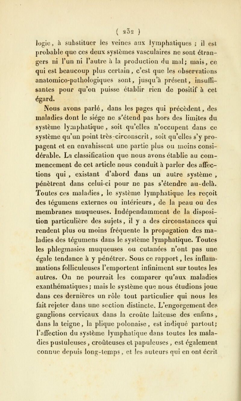 logic, à substituer les veines aux lymphatiques ; il est probable que ces deux systèmes vasculaires ne sont étran- gers ni l'un ni l'autre à la production du mal; mais, ce qui est beaucoup plus certain, c'est que les observations anatomico-pathologiques sont, jusqu'à présent, insuffi- santes pour qu'on puisse établir rien de positif à cet égard. Nous avons parlé, dans les pages qui précèdent, des maladies dont le siège ne s^étend pas hors des limites du système lymphatique , soit qu'elles n'occupent dans ce système qu'un point très-circonscrit, soit qu'elles s'y pro- pagent et en envahissent une partie plus ou moins consi- dérable» La classification que nous avons établie au com- mencement de cet article nous conduit à parler des affec- tions qui , existant d'abord dans un autre système , pénètrent dans celui-ci pour ne pas s'étendre au-delà. Toutes ces maladies, le système lymphatique les reçoit des tégumens externes ou intérieurs, de la peau ou des membranes muqueuses. Indépendamment de la disposi- tion particulière des sujets, il y a des circonstances qui rendent plus ou moins fréquente la propagation des ma- ladies des tégumens dans le système lymphatique. Toutes les phlegmasies muqueuses ou cutanées n'ont pas une égale tendance à y pénétrer. Sous ce rapport, les inflam- mations folliculeuses l'emportent infiniment sur toutes les autres. On ne pourrait les comparer qu^aux maladies exanthémaliques ; mais le système que nous étudions joue dans ces dernières un rôle tout particulier qui nous les fait rejeter dans une section distincte. L'engorgement des ganglions cervicaux dans la croûte laiteuse des enfans , dans la teigne, la plique polonaise, est indiqué partout; l'affection du système lymphatique dans toutes les mala- dies pustuleuses, croûteuses et papuleuses , est également connue depuis long-temps, et les auteurs qui en ont écrit