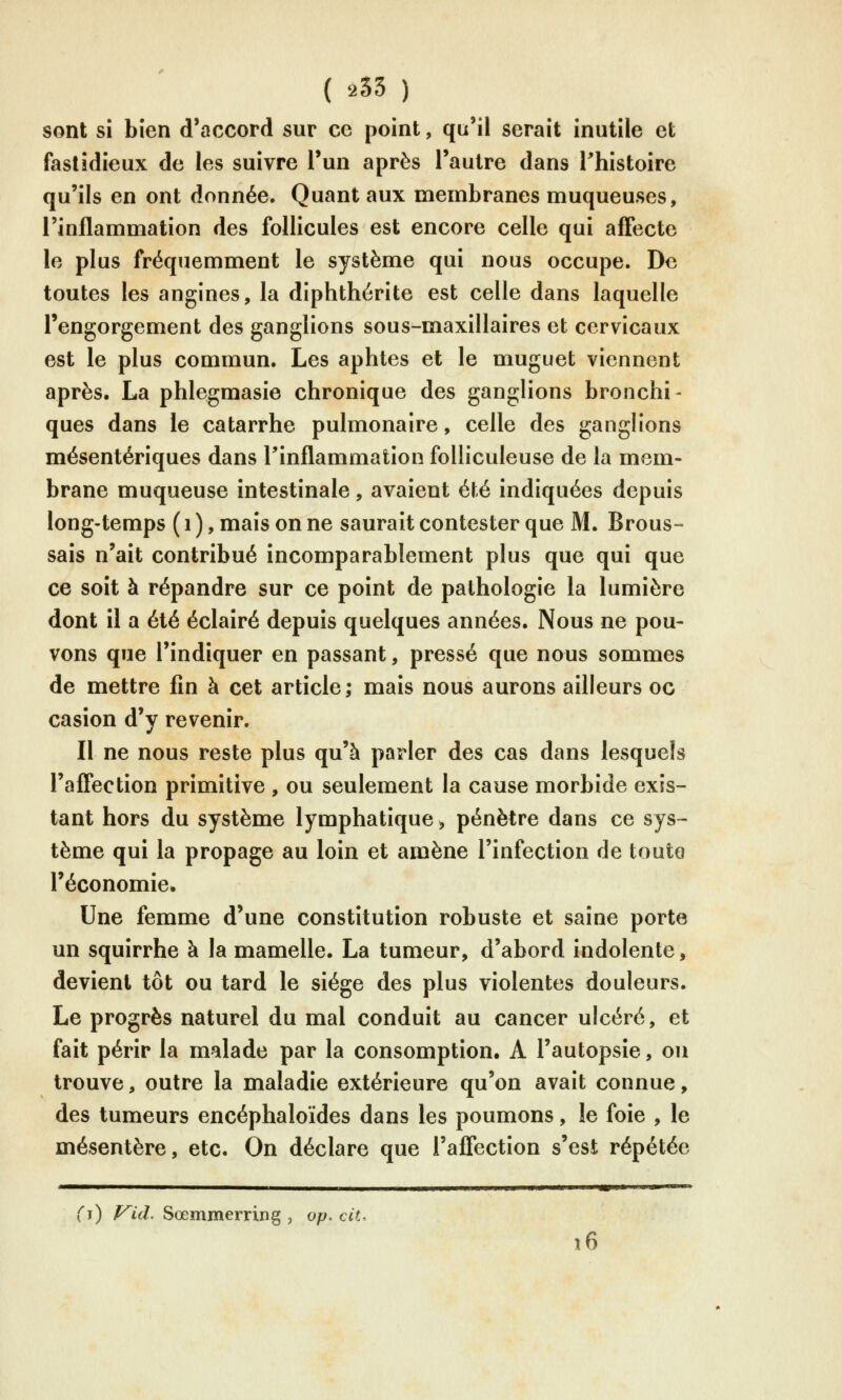 ( 255 ) sont si bien d'accord sur ce point, qu'il serait inutile et fastidieux de les suivre l'un après l'autre dans Thistoire qu'ils en ont donnée. Quant aux membranes muqueuses, l'inflammation des follicules est encore celle qui affecte le plus fréquemment le système qui nous occupe. De toutes les angines, la diphthérite est celle dans laquelle l'engorgement des ganglions sous-maxillaires et cervicaux est le plus commun. Les aphtes et le muguet viennent après. La phlegmasie chronique des ganglions bronchi- ques dans le catarrhe pulmonaire, celle des ganglions mésentériques dans l'inflammation folliculeuse de la mem- brane muqueuse intestinale, avaient été indiquées depuis long-temps ( i ), mais on ne saurait contester que M. Brous- sais n'ait contribué incomparablement plus que qui que ce soit à répandre sur ce point de pathologie la lumière dont il a été éclairé depuis quelques années. Nous ne pou- vons que l'indiquer en passant, pressé que nous sommes de mettre fin à cet article; mais nous aurons ailleurs oc casion d'y revenir. Il ne nous reste plus qu'à parler des cas dans lesquels l'affection primitive , ou seulement la cause morbide exis- tant hors du système lymphatique > pénètre dans ce sys~- tème qui la propage au loin et amène l'infection de toute l'économie. Une femme d'une constitution robuste et saine porte un squirrhe à la mamelle. La tumeur, d'abord indolente, devient tôt ou tard le siège des plus violentes douleurs. Le progrès naturel du mal conduit au cancer ulcéré, et fait périr la malade par la consomption. A l'autopsie, on trouve, outre la maladie extérieure qu'on avait connue, des tumeurs encéphaloïdes dans les poumons, le foie , le mésentère, etc. On déclare que l'affection s'est répétée i) V^id. Sœmmerring , op. cit. 16