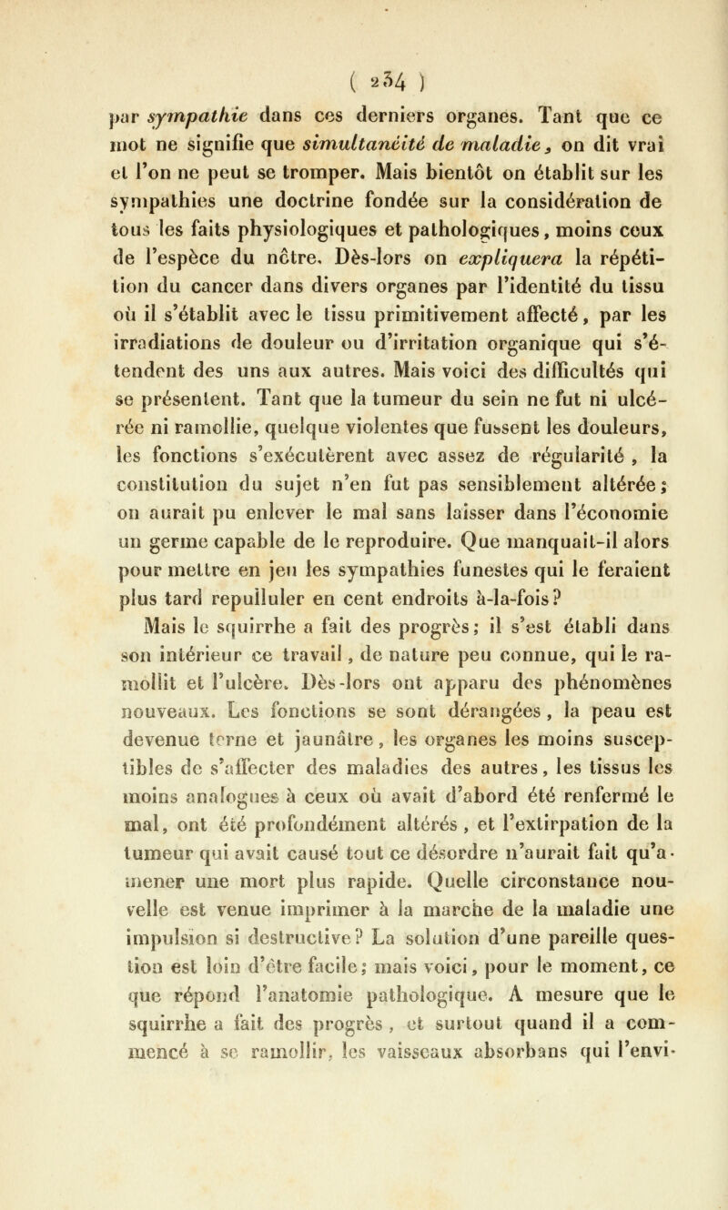 ( 254 ) par sympathie dans ces derniers organes. Tant que ce mot ne signifie que simultanéité de maladie ^ on dit vrai et l'on ne peut se tromper. Mais bientôt on établit sur les sympathies une doctrine fondée sur la considération de tous les faits physiologiques et patholoo;iques, moins ceux de l'espèce du notre. Dès-lors on expliquera la répéti- tion du cancer dans divers organes par l'identité du tissu où il s'établit avec le tissu primitivement affecté, par les irradiations de douleur ou d'irritation organique qui s'é- tendent des uns aux autres. Mais voici des difficultés qui se présentent. Tant que la tumeur du sein ne fut ni ulcé- rée ni ramollie, quelque violentes que fussent les douleurs, les fonctions s'exécutèrent avec assez de régularité , la constitution du sujet n'en fut pas sensiblement altérée; on aurait pu enlever le mal sans laisser dans l'économie un germe capable de le reproduire. Que manquait-il alors pour mettre en jeu les sympathies funestes qui le feraient plus tard repulluler en cent endroits à-la-fois? Mais le squirrhe a fait des progrès; il s'est établi dans son intérieur ce travail, de nature peu connue, qui le ra- mollit et l'ulcère. Dès-lors ont apparu des phénomènes nouveaux. Les fonctions se sont dérangées , la peau est devenue terne et jaunâtre, les organes les moins suscep- tibles de s'affecter des maladies des autres, les tissus les moins anaTogues à ceux où avait d'abord été renfermé le mal, ont été profondément altérés , et l'extirpation de la tumeur qui avait causé tout ce désordre n'aurait fait qu'a- mener une mort plus rapide. Quelle circonstance nou- velle est venue imprimer à la marche de la maladie une impulsion si destructive? La solution d'une pareille ques- tion est loin d'être facile; mais voici, pour le moment, ce que répond l'anatomie pathologique. A mesure que le squirrhe a fait des progrès , et surtout quand il a com- mencé à se ramollir, les vaisseaux absorbans qui l'envi-