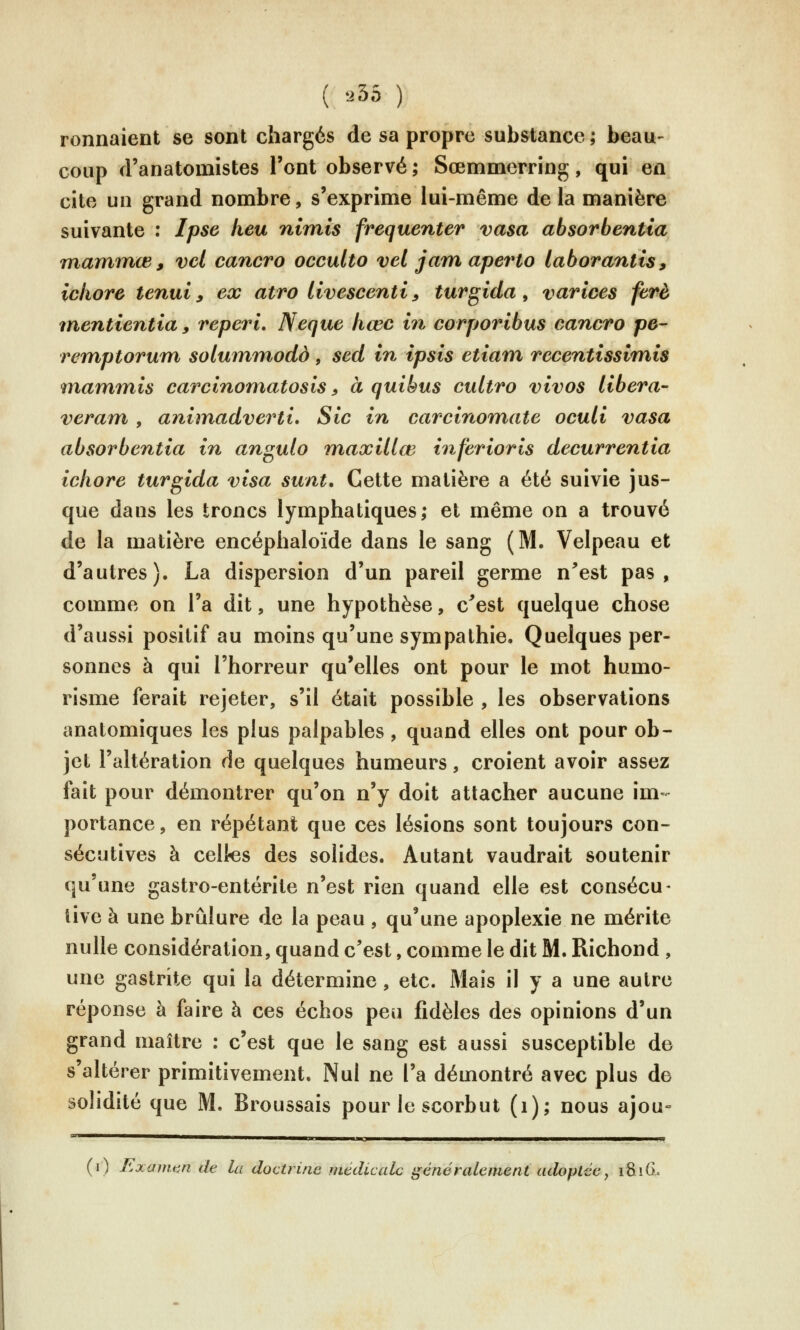 ( .35 ) Tonnaient se sont chargés de sa propre substance ; beau- coup d'anatomistes l'ont observé; Sœmmerring, qui en cite un grand nombre, s'exprime lui-même delà manière suivante : Ipse heu nimis fréquenter vasa absorbentia mammœ, vel cancro occulto vel jam aperto laborantis, iciiore tenui y ex atro livescenti, turgida, varices ferè rnentientia, reperi, Neque hœc in corporibus cancro pe- remptorum solummodà, sed in ipsis etiani recentissimis <inaminis carcînomatosis » a quibus cultro vivos libéra- veram , animadverti. Sic in carcinomate oculi vasa absorbentia in angulo maxillœ inferioris decurrentia iciiore turgida visa stint. Cette matière a été suivie jus- que dans les troncs lymphatiques; et même on a trouvé de la matière encéphaloïde dans le sang (M. Velpeau et d'autres). La dispersion d'un pareil germe n^est pas, comme on l'a dit, une hypothèse, c^est quelque chose d'aussi positif au moins qu'une sympathie. Quelques per- sonnes à qui l'horreur qu'elles ont pour le mot humo- risme ferait rejeter, s'il était possible , les observations anatomiques les plus palpables, quand elles ont pour ob- jet l'altération de quelques humeurs, croient avoir assez fait pour démontrer qu'on n'y doit attacher aucune im- portance , en répétant que ces lésions sont toujours con- sécutives à celtes des solides. Autant vaudrait soutenir qu'une gastro-entérite n'est rien quand elle est consécu- tive à une brûlure de la peau, qu'une apoplexie ne mérite nulle considération, quand c'est, comme le dit M. Richond , une gastrite qui la détermine, etc. Mais il y a une autre réponse à faire à ces échos peu fidèles des opinions d'un grand maître : c'est que le sang est aussi susceptible de s'altérer primitivement. Nul ne l'a démontré avec plus de solidité que M. Broussais pour le scorbut (i); nous ajou° (i) Exmium de lu doctrine médicale généralement adoptée^ 181G.