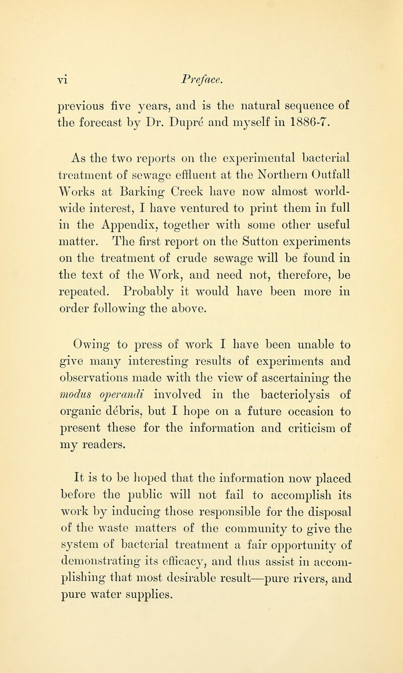 previous five years, and is the natural sequence of the forecast by Dr. Dupre* and myself in 1886-7. As the two reports on the experimental bacterial treatment of sewage effluent at the Northern Outfall Works at Barking Creek have now almost world- wide interest, I have ventured to print them in full in the Appendix, together with some other useful matter. The first report on the Sutton experiments on the treatment of crude sewage will be found in the text of the Work, and need not, therefore, be repeated. Probably it would have been more in order following the above. Owing to press of work I have been unable to give many interesting results of experiments and observations made with the view of ascertaining the modus operandi involved in the bacteriolysis of organic debris, but I hope on a future occasion to present these for the information and criticism of my readers. It is to be hoped that the information now placed before the public will not fail to accomplish its work by inducing those responsible for the disposal of the waste matters of the community to give the system of bacterial treatment a fair opportunity of demonstrating its efficacy, and thus assist in accom- plishing that most desirable result—pure rivers, and pure water supplies.