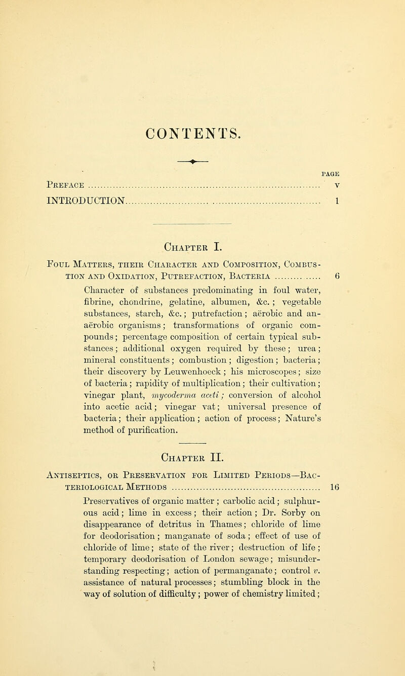CONTENTS. PAGE PREFACE V INTEODUOTION 1 Chapter I. Foul Matters, their Character and Composition, Combus- tion and Oxidation, Putrefaction, Bacteria 6 Character of substances predominating in foul water, fibrine, cbondrine, gelatine, albumen, &c. ; vegetable substances, starch, &c.; putrefaction; aerobic and an- aerobic organisms; transformations of organic com- pounds; percentage composition of certain typical sub- stances ; additional oxygen required by these; urea; mineral constituents; combustion ; digestion; bacteria; their discovery by Leuwenhoeck ; his microscopes; size of bacteria; rapidity of multiplication; their cultivation; vinegar plant, mycoderma actti; conversion of alcohol into acetic acid; vinegar vat; universal presence of bacteria; their application; action of process; Nature's method of purification. Chapter II. Antiseptics, or Preservation eor Limited Periods— Bac- teriological Methods 16 Preservatives of organic matter ; carbolic acid; sulphur- ous acid; lime in excess; their action ; Dr. Sorby on disappearance of detritus in Thames; chloride of lime for deodorisation; manganate of soda; effect of use of chloride of lime; state of the river; destruction of life ; temporary deodorisation of London sewage; misunder- standing respecting; action of permanganate; control v. assistance of natural processes; stumbling block in the way of solution of difficulty; power of chemistry limited;