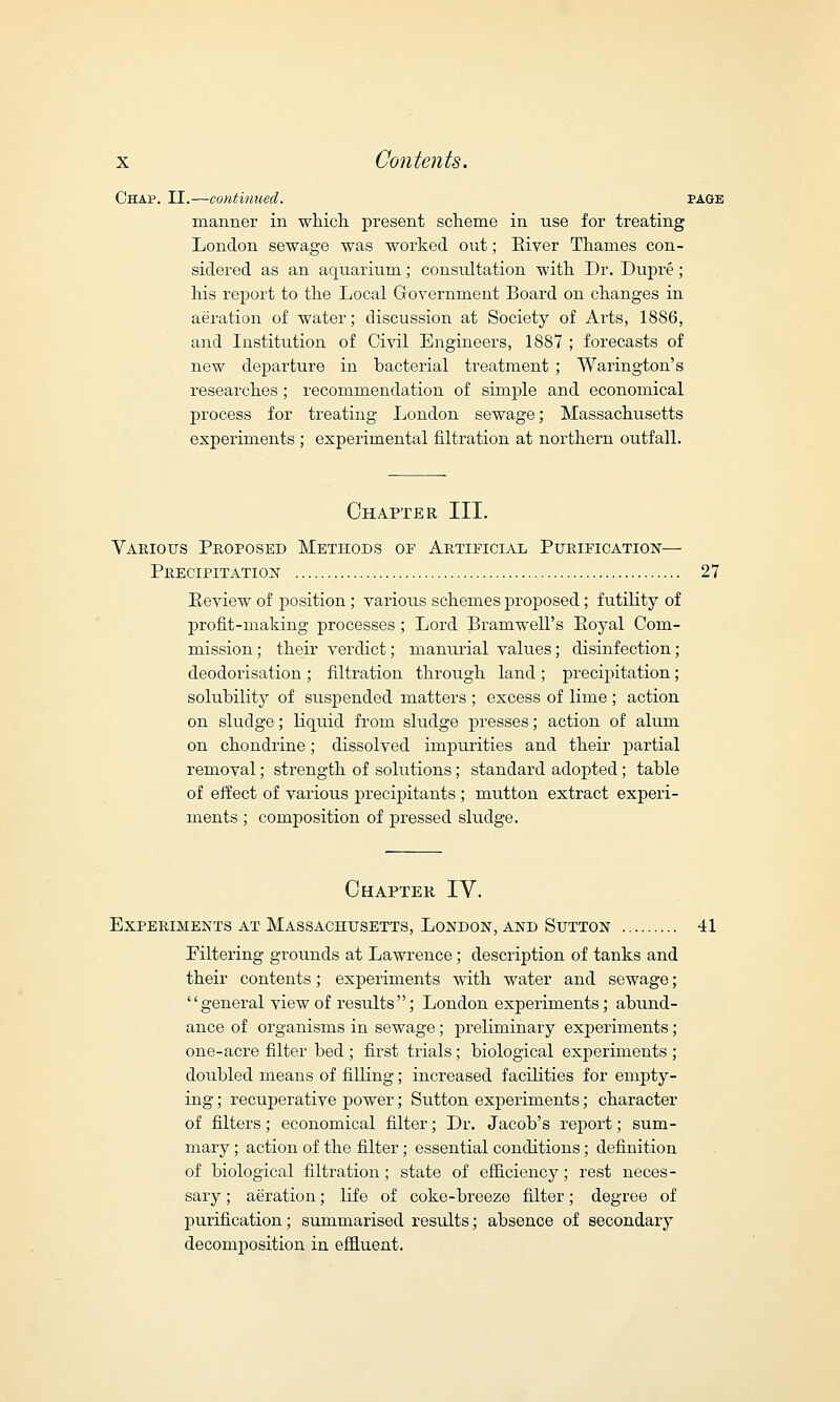 Chap. II.—continued. page manner in which, present scheme in use for treating London sewage was worked out; River Thames con- sidered as an aquarium; consultation with Dr. Dupi'e; his report to the Local Government Board on changes in aeration of water; discussion at Society of Ai'ts, 1886, and Institution of Civil Engineers, 18S7 ; forecasts of new departure in bacterial treatment ; Warington's researches; recommendation of simple and economical process for treating London sewage; Massachusetts experiments ; experimental filtration at northern outfall. Chapter III. Various Proposed Methods of Artificial Purification— Precipitation 27 Review of position; various schemes proposed; futility of profit-making processes; Lord Bramwell's Royal Com- mission; their verdict; manurial values; disinfection; deodorisation ; filtration through land ; precipitation; solubility of suspended matters ; excess of lime ; action on sludge; liquid from sludge presses; action of alum on chondrine; dissolved impurities and their partial removal; strength of solutions; standard adopted; table of effect of various precipitants ; mutton extract experi- ments ; composition of pressed sludge. Chapter IY. Experiments at Massachusetts, London, and Sutton 41 Filtering grounds at Lawrence; description of tanks and their contents; experiments with water and sewage;  general view of results ; London experiments; abund- ance of organisms in sewage; preliminary experiments; one-acre filter bed ; first trials; biological experiments ; doubled means of filling; increased facilities for empty- ing ; recuperative power; Sutton experiments; character of filters; economical filter; Dr. Jacob's report; sum- mary ; action of the filter; essential conditions; definition of biological filtration; state of efficiency; rest neces- sary ; aeration; life of coke-breeze filter; degree of purification; summarised results; absence of secondary decomposition in effluent.