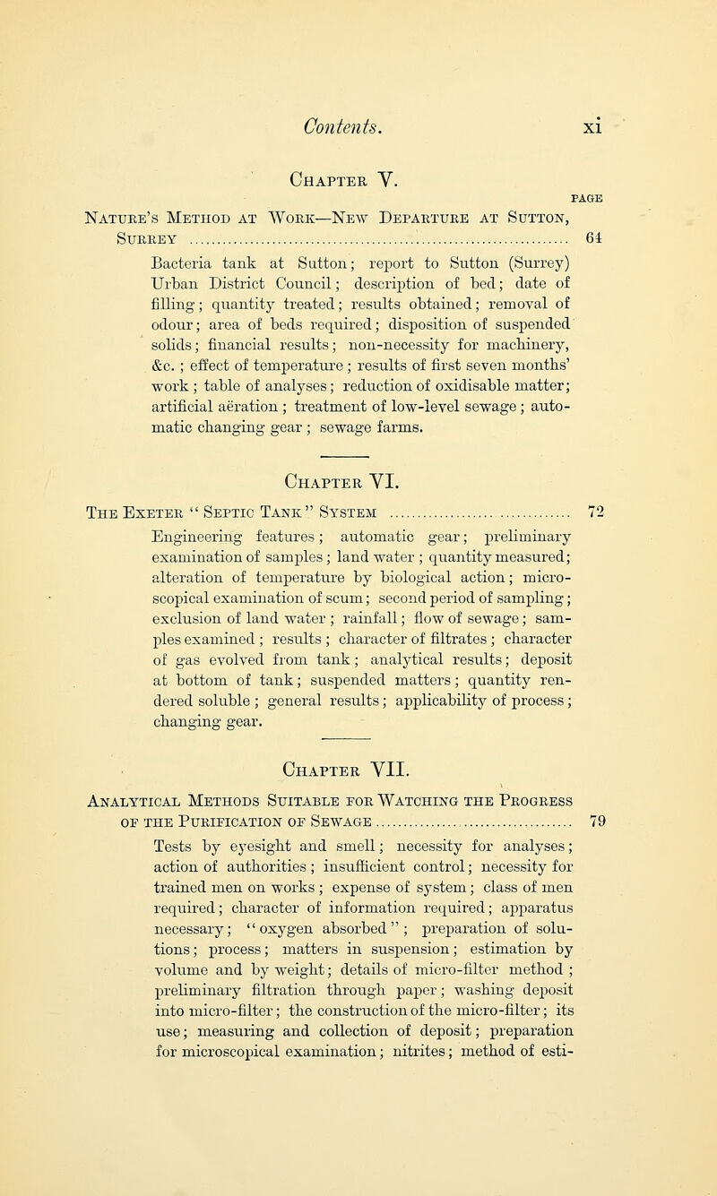 Chapter Y. PAGE Nature's Method at Work—New Departure at Sutton, Surrey 61 Bacteria tank at Sutton; report to Sutton (Surrey) Urban District Council; description of bed; date of filling; quantity treated; results obtained; removal of odour; area of beds required; disposition of suspended solids; financial results; non-necessity for machinery, &c. ; effect of temperature; results of first seven months' work ; table of analyses; reduction of oxidisable matter; artificial aeration ; treatment of low-level sewage ; auto- matic changing gear ; sewage farms. Chapter YI. The Exeter Septic Tank System 72 Engineering features; automatic gear; preliminary examination of samples; land water ; quantity measured; alteration of temperature by biological action; micro- scopical examination of scum; second period of sampling; exclusion of land water ; rainfall; flow of sewage; sam- ples examined ; results ; character of filtrates ; character of gas evolved frora tank; analytical results; deposit at bottom of tank; suspended matters; quantity ren- dered soluble ; general results; applicability of process; changing gear. Chapter YII. Analytical Methods Suitable for Watching the Progress oe the Purification of Sewage , 79 Tests by eyesight and smell; necessity for analyses; action of authorities ; insufficient control; necessity for trained men on works ; expense of system; class of men required; character of information required; apparatus necessary; oxygen absorbed; preparation of solu- tions ; process; matters in suspension; estimation by volume and by weight; details of micro-filter method ; preliminary filtration through paper; washing deposit into micro-filter; the construction of the micro-filter; its use; measuring and collection of deposit; preparation for microscopical examination; nitrites; method of esti-