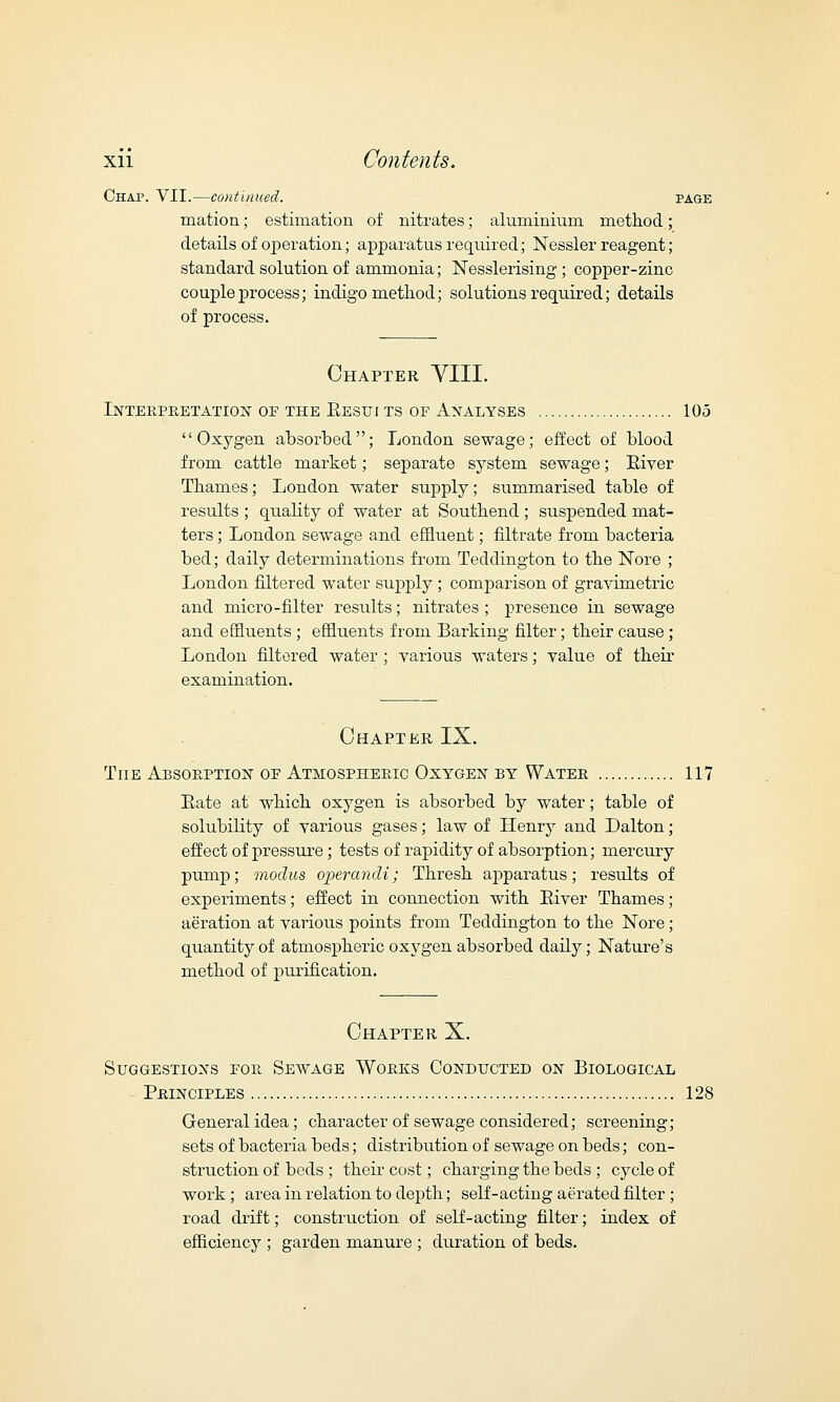 Chap. VII.—continued. page mation; estimation of nitrates; aluminium method; details of operation; apparatus required; Nessler reagent; standard solution of ammonia; Nesslerising ; copper-zinc couple process; indigo method; solutions required; details of process. Chapter VIII. Interpretation of the Kestji ts of Analyses 105 Oxygen absorbed; London sewage; effect of blood from cattle market; separate system sewage; River Thames; London water supply; summarised table of results ; quality of water at Southend ; suspended mat- ters ; London sewage and effluent; filtrate from bacteria bed; daily determinations from Teddington to the Nore ; London filtered water supply ; comparison of gravimetric and micro-filter results; nitrates ; presence in sewage and effluents; effluents from Barking filter; their cause; London filtered water ; various waters; value of their examination. Chapter IX. The Absorption of Atmospheric Oxygen by Water 117 Eate at which oxygen is absorbed by water; table of solubility of various gases; law of Henry and Dalton; effect of pressure; tests of rapidity of absorption; mercury pump; modus operandi; Thresh apparatus; results of experiments; effect in connection with River Thames; aeration at various points from Teddington to the Nore; quantity of atmospheric oxygen absorbed daily; Nature's method of purification. Chapter X. Suggestions for Sewage Works Conducted on Biological Principles 128 General idea; character of sewage considered; screening; sets of bacteria beds; distribution of sewage on beds; con- struction of beds ; their cost; charging the beds ; cycle of work; area in relation to depth; self-acting aerated filter ; road drift; construction of self-acting filter; index of efficiency ; garden manure ; duration of beds.