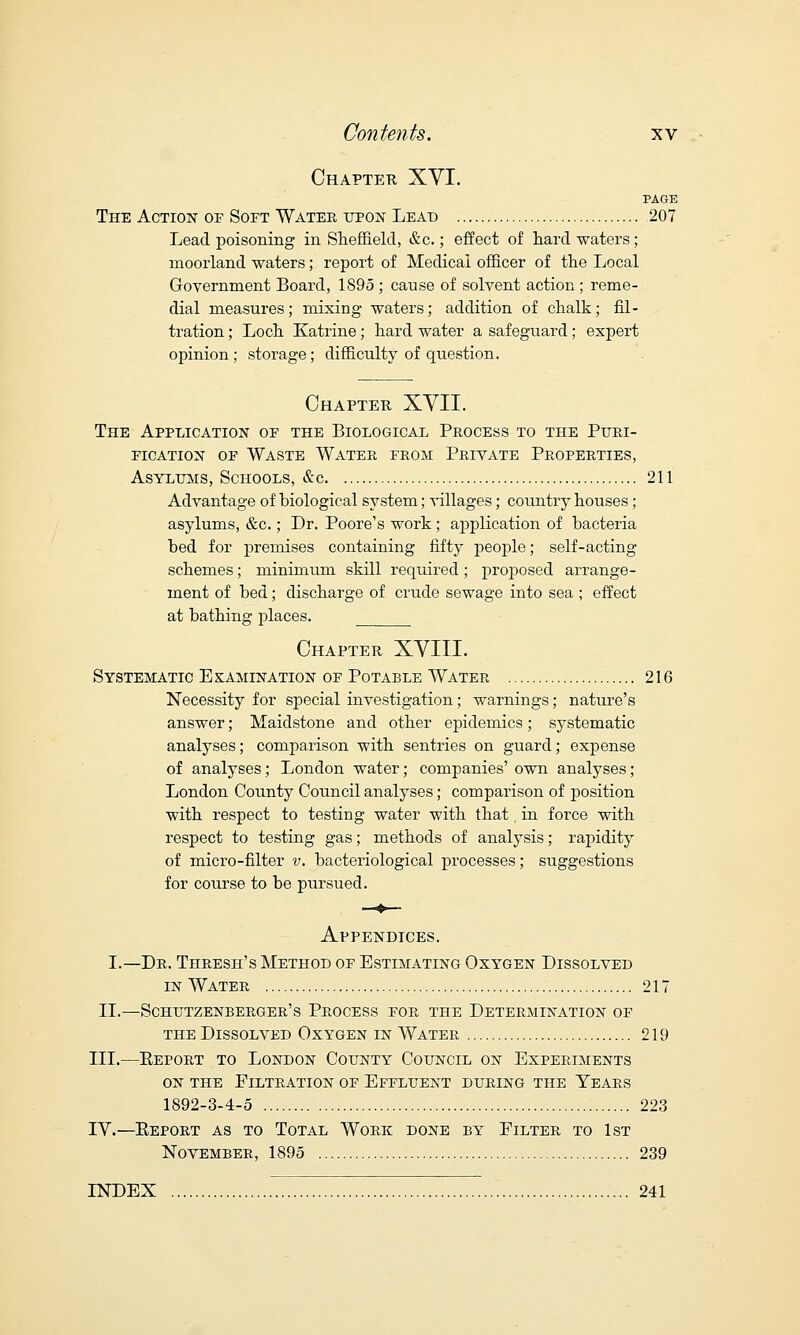 Chapter XVI. PAGE The Action of Soft Water upon Lead 207 Lead poisoning in Sheffield, &c.; effect of hard waters; moorland waters; report of Medical officer of the Local Government Board, 1895 ; cause of solvent action; reme- dial measures; mixing waters; addition of chalk; fil- tration ; Loch Katrine; hard water a safeguard; expert opinion; storage; difficulty of question. Chapter XVII. The Application of the Biological Process to the Puri- fication of Waste Water from Private Properties, Asylums, Schools, &c 211 Advantage of biological system; villages; country houses; asylums, &c.; Dr. Poore's work; application of bacteria bed for premises containing fifty people; self-acting schemes; minimum skill required; proposed arrange- ment of bed; discharge of crude sewage into sea ; effect at bathing places. Chapter XVIII. Systematic E kamination of Potable Water 216 Necessity for special investigation; warnings; nature's answer; Maidstone and other epidemics; systematic analyses; comparison with sentries on guard; expense of analyses; London water; companies' own analyses; London County Council analyses; comparison of position with respect to testing water with that, in force with respect to testing gas; methods of analysis; rapidity of micro-filter v. bacteriological processes; suggestions for course to be pursued. Appendices. I.—Dr. Thresh's Method of Estimating Oxygen Dissolved in Water 217 II.—Schutzenberger's Process for the Determination of the Dissolved Oxygen in Water 219 III.—Eeport to London County Council on Experiments on the Filtration of Effluent during the Years 1892-3-4-5 223 IV.—Eeport as to Total Work done by Filter to 1st November, 1895 239 INDEX 241